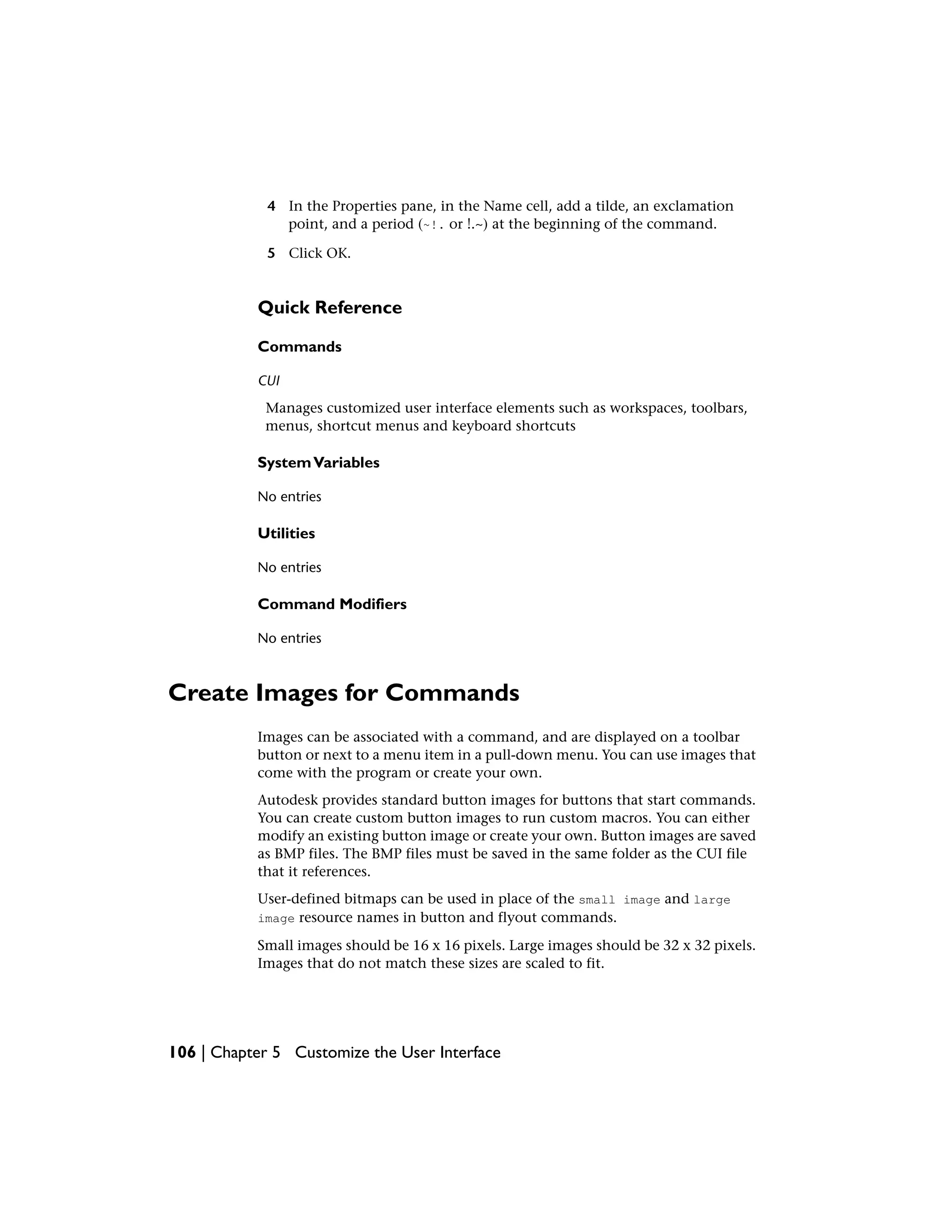 4 In the Properties pane, in the Name cell, add a tilde, an exclamation
point, and a period (~!. or !.~) at the beginning of the command.
5 Click OK.
Quick Reference
Commands
CUI
Manages customized user interface elements such as workspaces, toolbars,
menus, shortcut menus and keyboard shortcuts
SystemVariables
No entries
Utilities
No entries
Command Modifiers
No entries
Create Images for Commands
Images can be associated with a command, and are displayed on a toolbar
button or next to a menu item in a pull-down menu. You can use images that
come with the program or create your own.
Autodesk provides standard button images for buttons that start commands.
You can create custom button images to run custom macros. You can either
modify an existing button image or create your own. Button images are saved
as BMP files. The BMP files must be saved in the same folder as the CUI file
that it references.
User-defined bitmaps can be used in place of the small image and large
image resource names in button and flyout commands.
Small images should be 16 x 16 pixels. Large images should be 32 x 32 pixels.
Images that do not match these sizes are scaled to fit.
106 | Chapter 5 Customize the User Interface
 