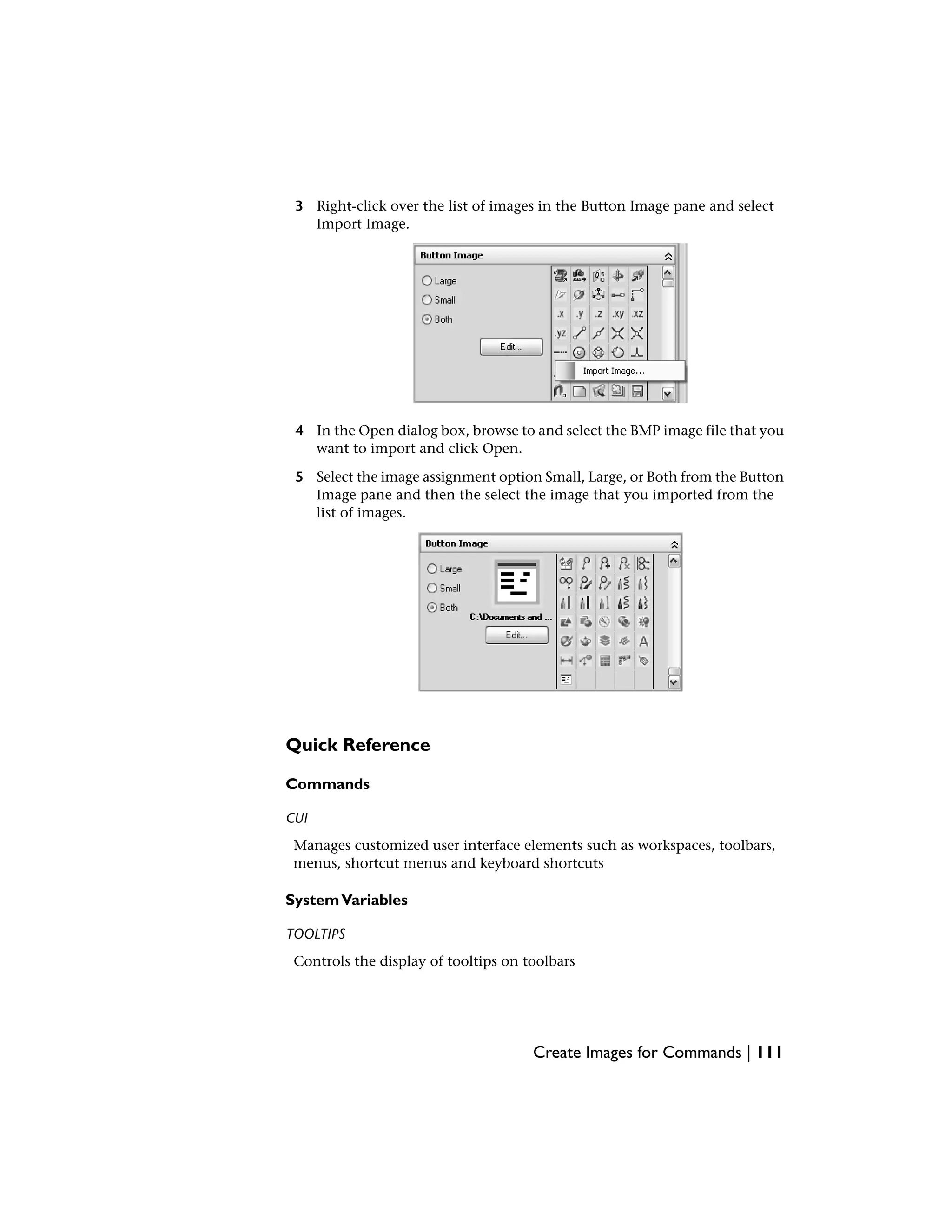 3 Right-click over the list of images in the Button Image pane and select
Import Image.
4 In the Open dialog box, browse to and select the BMP image file that you
want to import and click Open.
5 Select the image assignment option Small, Large, or Both from the Button
Image pane and then the select the image that you imported from the
list of images.
Quick Reference
Commands
CUI
Manages customized user interface elements such as workspaces, toolbars,
menus, shortcut menus and keyboard shortcuts
SystemVariables
TOOLTIPS
Controls the display of tooltips on toolbars
Create Images for Commands | 111
 