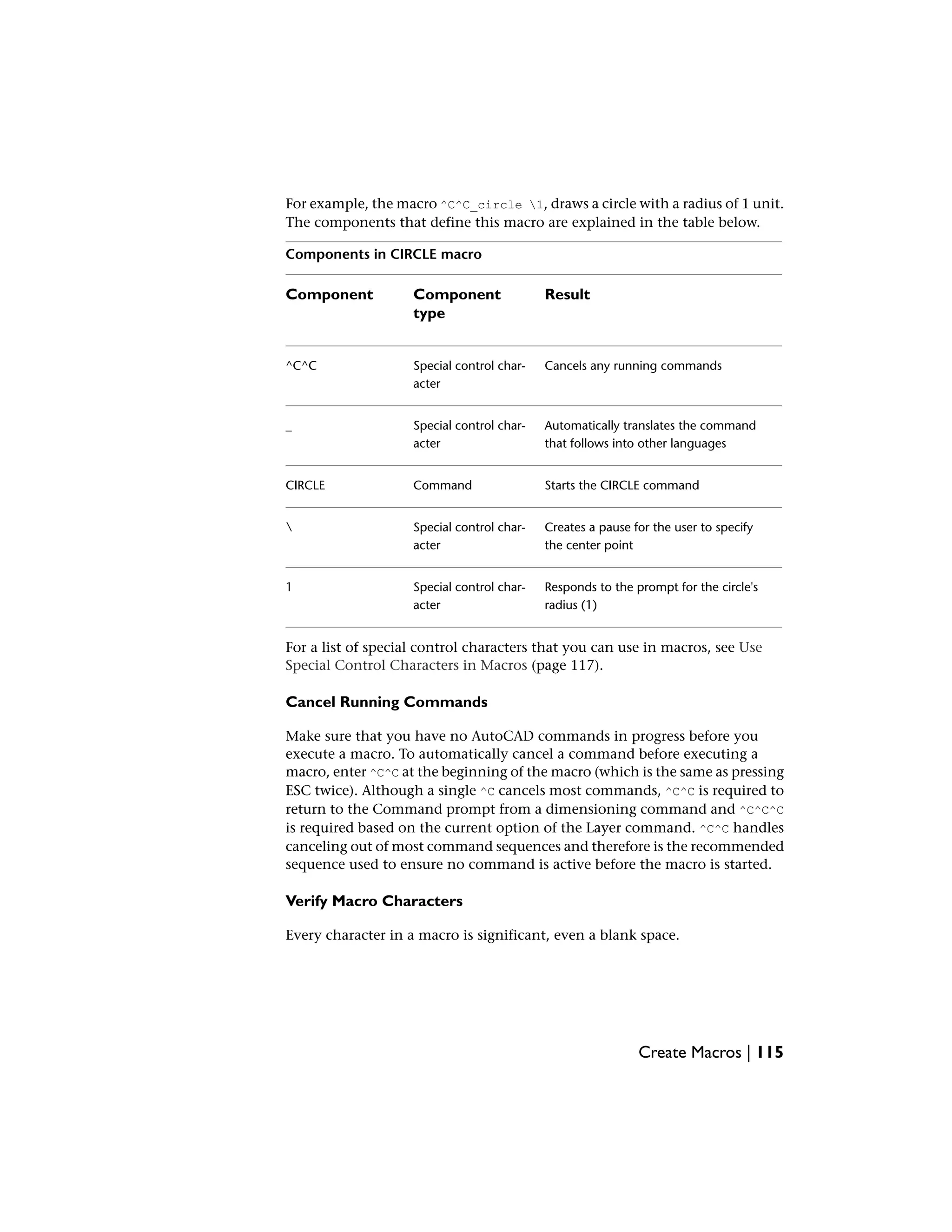 For example, the macro ^C^C_circle 1, draws a circle with a radius of 1 unit.
The components that define this macro are explained in the table below.
Components in CIRCLE macro
ResultComponent
type
Component
Cancels any running commandsSpecial control char-
acter
^C^C
Automatically translates the command
that follows into other languages
Special control char-
acter
_
Starts the CIRCLE commandCommandCIRCLE
Creates a pause for the user to specify
the center point
Special control char-
acter

Responds to the prompt for the circle's
radius (1)
Special control char-
acter
1
For a list of special control characters that you can use in macros, see Use
Special Control Characters in Macros (page 117).
Cancel Running Commands
Make sure that you have no AutoCAD commands in progress before you
execute a macro. To automatically cancel a command before executing a
macro, enter ^C^C at the beginning of the macro (which is the same as pressing
ESC twice). Although a single ^C cancels most commands, ^C^C is required to
return to the Command prompt from a dimensioning command and ^C^C^C
is required based on the current option of the Layer command. ^C^C handles
canceling out of most command sequences and therefore is the recommended
sequence used to ensure no command is active before the macro is started.
Verify Macro Characters
Every character in a macro is significant, even a blank space.
Create Macros | 115
 
