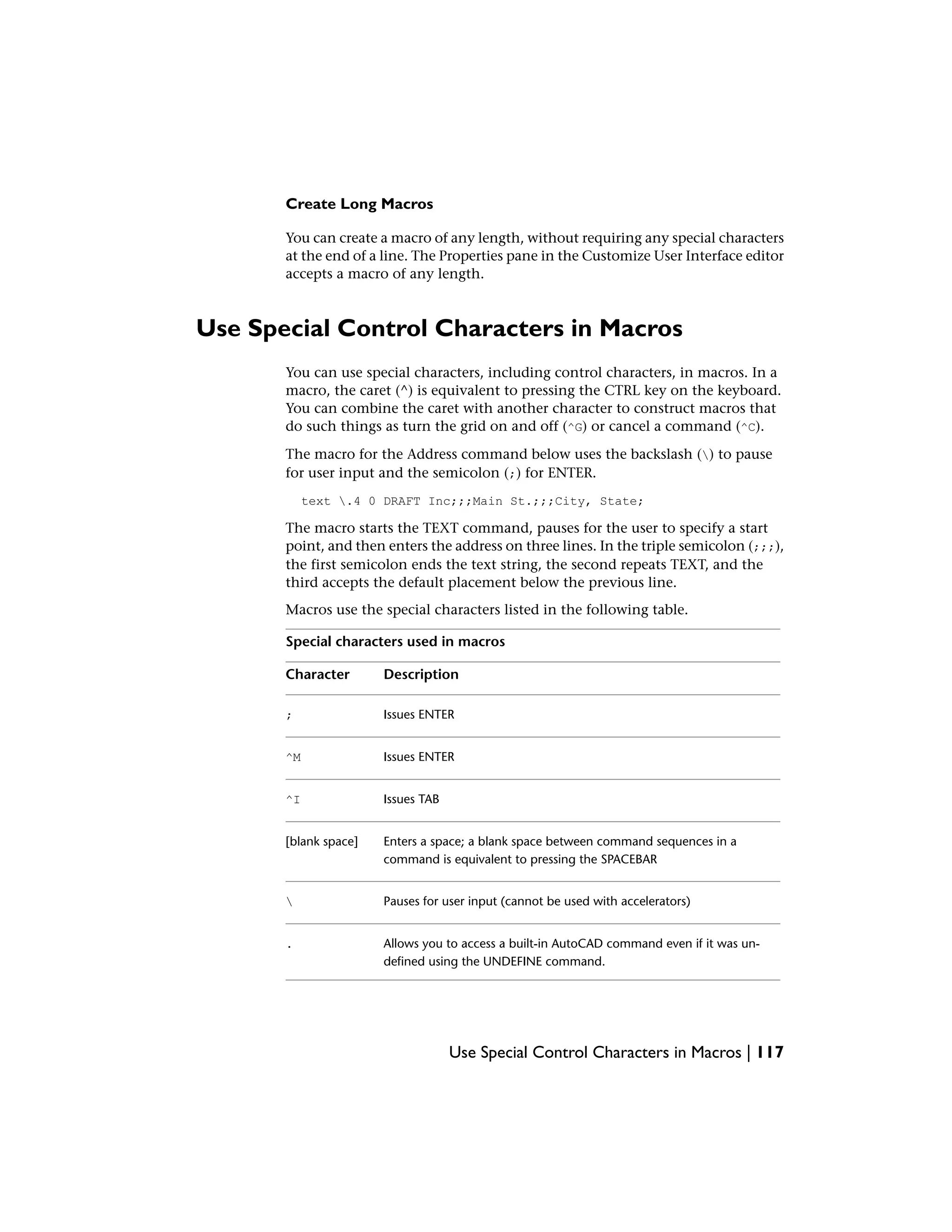 Create Long Macros
You can create a macro of any length, without requiring any special characters
at the end of a line. The Properties pane in the Customize User Interface editor
accepts a macro of any length.
Use Special Control Characters in Macros
You can use special characters, including control characters, in macros. In a
macro, the caret (^) is equivalent to pressing the CTRL key on the keyboard.
You can combine the caret with another character to construct macros that
do such things as turn the grid on and off (^G) or cancel a command (^C).
The macro for the Address command below uses the backslash () to pause
for user input and the semicolon (;) for ENTER.
text .4 0 DRAFT Inc;;;Main St.;;;City, State;
The macro starts the TEXT command, pauses for the user to specify a start
point, and then enters the address on three lines. In the triple semicolon (;;;),
the first semicolon ends the text string, the second repeats TEXT, and the
third accepts the default placement below the previous line.
Macros use the special characters listed in the following table.
Special characters used in macros
DescriptionCharacter
Issues ENTER;
Issues ENTER^M
Issues TAB^I
Enters a space; a blank space between command sequences in a
command is equivalent to pressing the SPACEBAR
[blank space]
Pauses for user input (cannot be used with accelerators)
Allows you to access a built-in AutoCAD command even if it was un-
defined using the UNDEFINE command.
.
Use Special Control Characters in Macros | 117
 