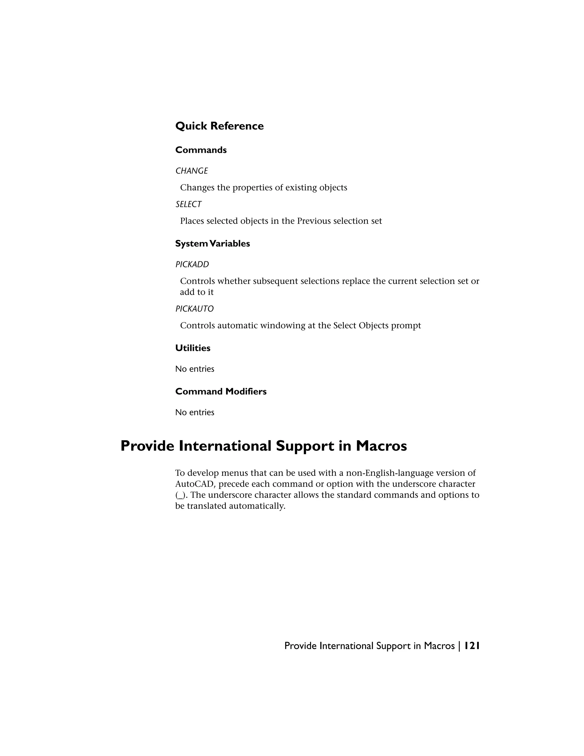 Quick Reference
Commands
CHANGE
Changes the properties of existing objects
SELECT
Places selected objects in the Previous selection set
SystemVariables
PICKADD
Controls whether subsequent selections replace the current selection set or
add to it
PICKAUTO
Controls automatic windowing at the Select Objects prompt
Utilities
No entries
Command Modifiers
No entries
Provide International Support in Macros
To develop menus that can be used with a non-English-language version of
AutoCAD, precede each command or option with the underscore character
(_). The underscore character allows the standard commands and options to
be translated automatically.
Provide International Support in Macros | 121
 