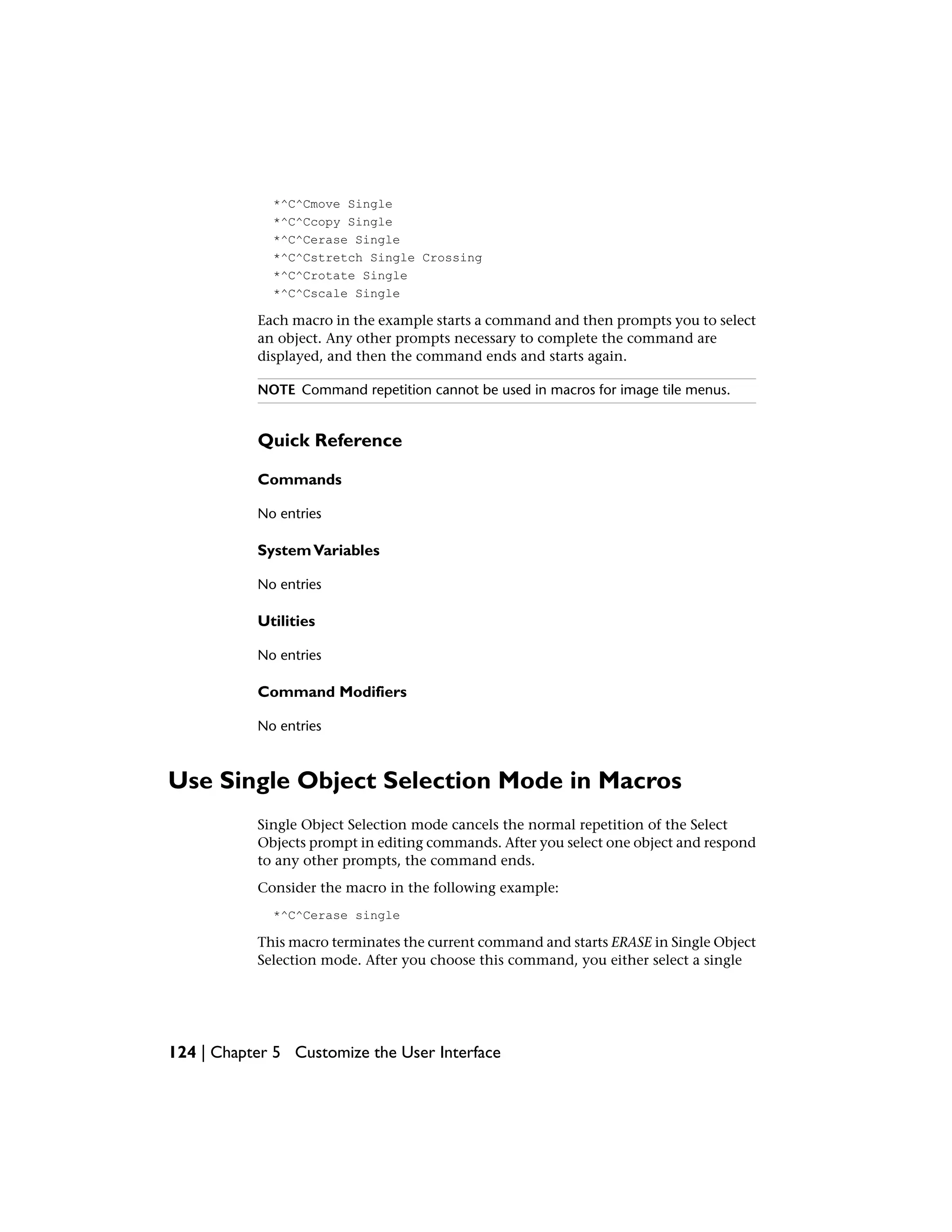 *^C^Cmove Single
*^C^Ccopy Single
*^C^Cerase Single
*^C^Cstretch Single Crossing
*^C^Crotate Single
*^C^Cscale Single
Each macro in the example starts a command and then prompts you to select
an object. Any other prompts necessary to complete the command are
displayed, and then the command ends and starts again.
NOTE Command repetition cannot be used in macros for image tile menus.
Quick Reference
Commands
No entries
SystemVariables
No entries
Utilities
No entries
Command Modifiers
No entries
Use Single Object Selection Mode in Macros
Single Object Selection mode cancels the normal repetition of the Select
Objects prompt in editing commands. After you select one object and respond
to any other prompts, the command ends.
Consider the macro in the following example:
*^C^Cerase single
This macro terminates the current command and starts ERASE in Single Object
Selection mode. After you choose this command, you either select a single
124 | Chapter 5 Customize the User Interface
 
