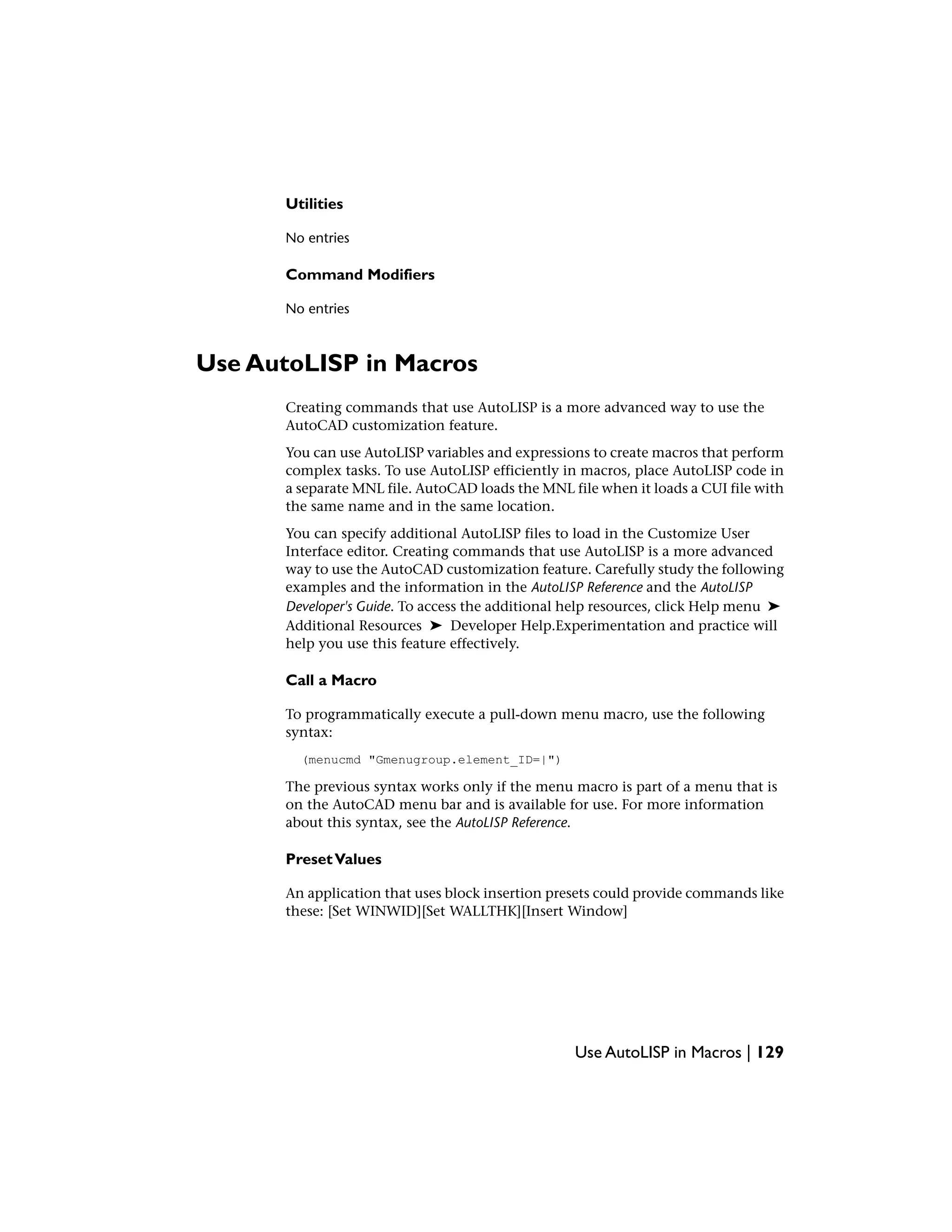 Utilities
No entries
Command Modifiers
No entries
Use AutoLISP in Macros
Creating commands that use AutoLISP is a more advanced way to use the
AutoCAD customization feature.
You can use AutoLISP variables and expressions to create macros that perform
complex tasks. To use AutoLISP efficiently in macros, place AutoLISP code in
a separate MNL file. AutoCAD loads the MNL file when it loads a CUI file with
the same name and in the same location.
You can specify additional AutoLISP files to load in the Customize User
Interface editor. Creating commands that use AutoLISP is a more advanced
way to use the AutoCAD customization feature. Carefully study the following
examples and the information in the AutoLISP Reference and the AutoLISP
Developer's Guide. To access the additional help resources, click Help menu ➤
Additional Resources ➤ Developer Help.Experimentation and practice will
help you use this feature effectively.
Call a Macro
To programmatically execute a pull-down menu macro, use the following
syntax:
(menucmd "Gmenugroup.element_ID=|")
The previous syntax works only if the menu macro is part of a menu that is
on the AutoCAD menu bar and is available for use. For more information
about this syntax, see the AutoLISP Reference.
PresetValues
An application that uses block insertion presets could provide commands like
these: [Set WINWID][Set WALLTHK][Insert Window]
Use AutoLISP in Macros | 129
 