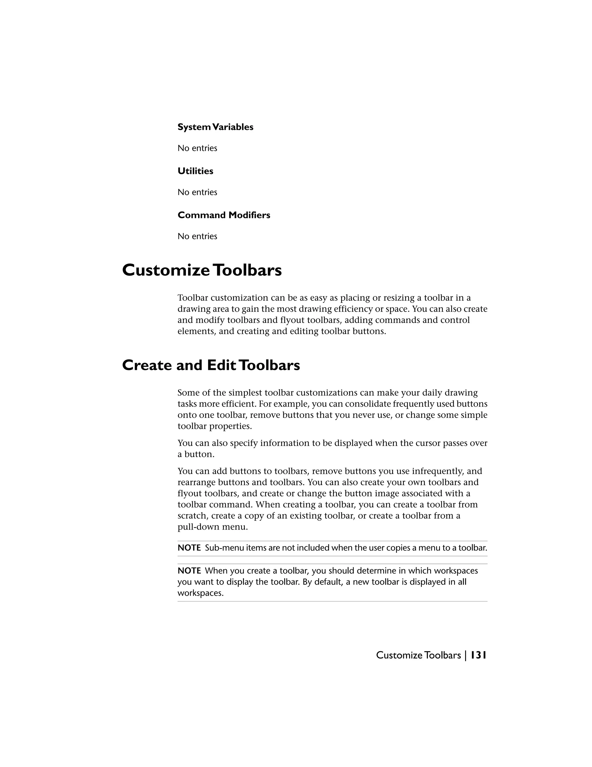 SystemVariables
No entries
Utilities
No entries
Command Modifiers
No entries
CustomizeToolbars
Toolbar customization can be as easy as placing or resizing a toolbar in a
drawing area to gain the most drawing efficiency or space. You can also create
and modify toolbars and flyout toolbars, adding commands and control
elements, and creating and editing toolbar buttons.
Create and EditToolbars
Some of the simplest toolbar customizations can make your daily drawing
tasks more efficient. For example, you can consolidate frequently used buttons
onto one toolbar, remove buttons that you never use, or change some simple
toolbar properties.
You can also specify information to be displayed when the cursor passes over
a button.
You can add buttons to toolbars, remove buttons you use infrequently, and
rearrange buttons and toolbars. You can also create your own toolbars and
flyout toolbars, and create or change the button image associated with a
toolbar command. When creating a toolbar, you can create a toolbar from
scratch, create a copy of an existing toolbar, or create a toolbar from a
pull-down menu.
NOTE Sub-menu items are not included when the user copies a menu to a toolbar.
NOTE When you create a toolbar, you should determine in which workspaces
you want to display the toolbar. By default, a new toolbar is displayed in all
workspaces.
Customize Toolbars | 131
 