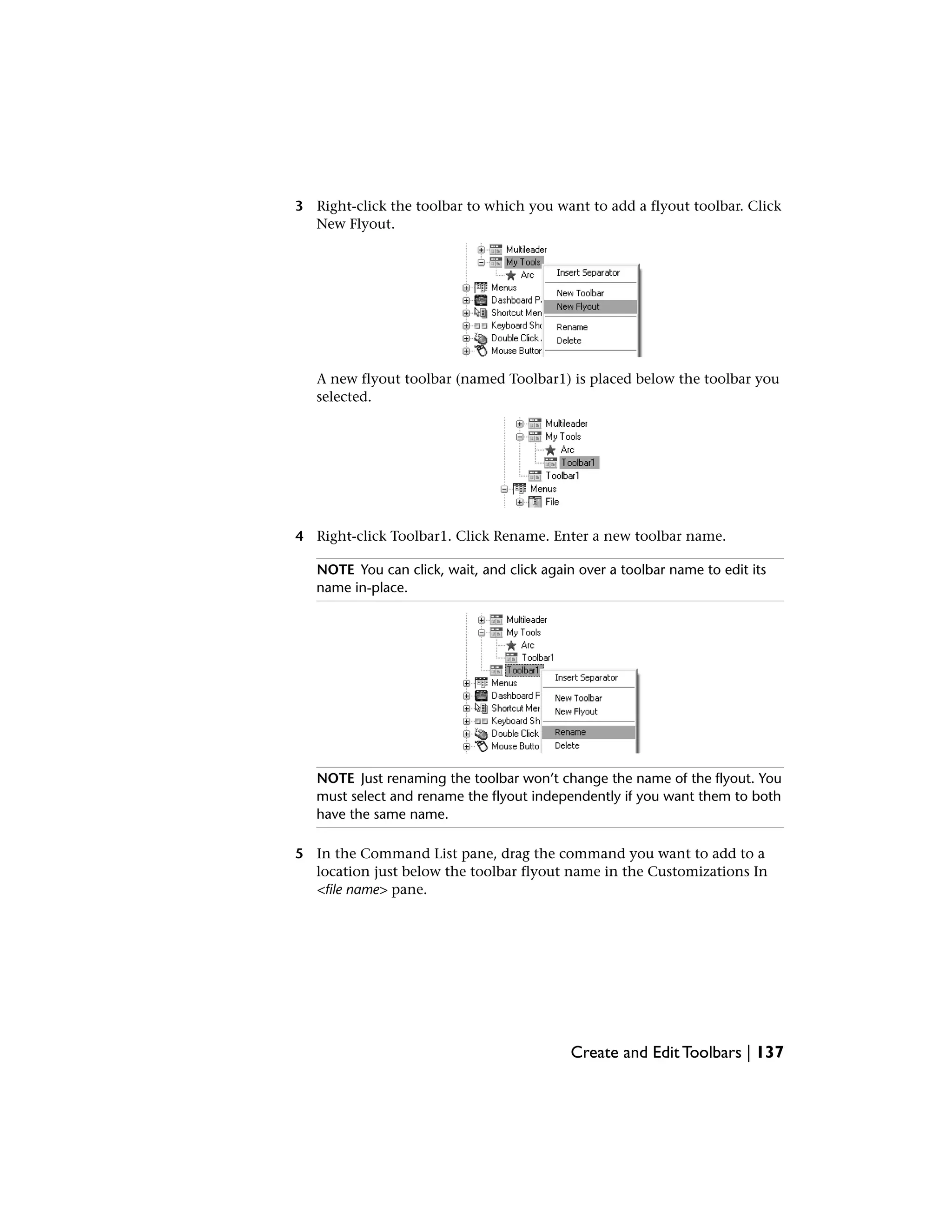 3 Right-click the toolbar to which you want to add a flyout toolbar. Click
New Flyout.
A new flyout toolbar (named Toolbar1) is placed below the toolbar you
selected.
4 Right-click Toolbar1. Click Rename. Enter a new toolbar name.
NOTE You can click, wait, and click again over a toolbar name to edit its
name in-place.
NOTE Just renaming the toolbar won’t change the name of the flyout. You
must select and rename the flyout independently if you want them to both
have the same name.
5 In the Command List pane, drag the command you want to add to a
location just below the toolbar flyout name in the Customizations In
<file name> pane.
Create and Edit Toolbars | 137
 