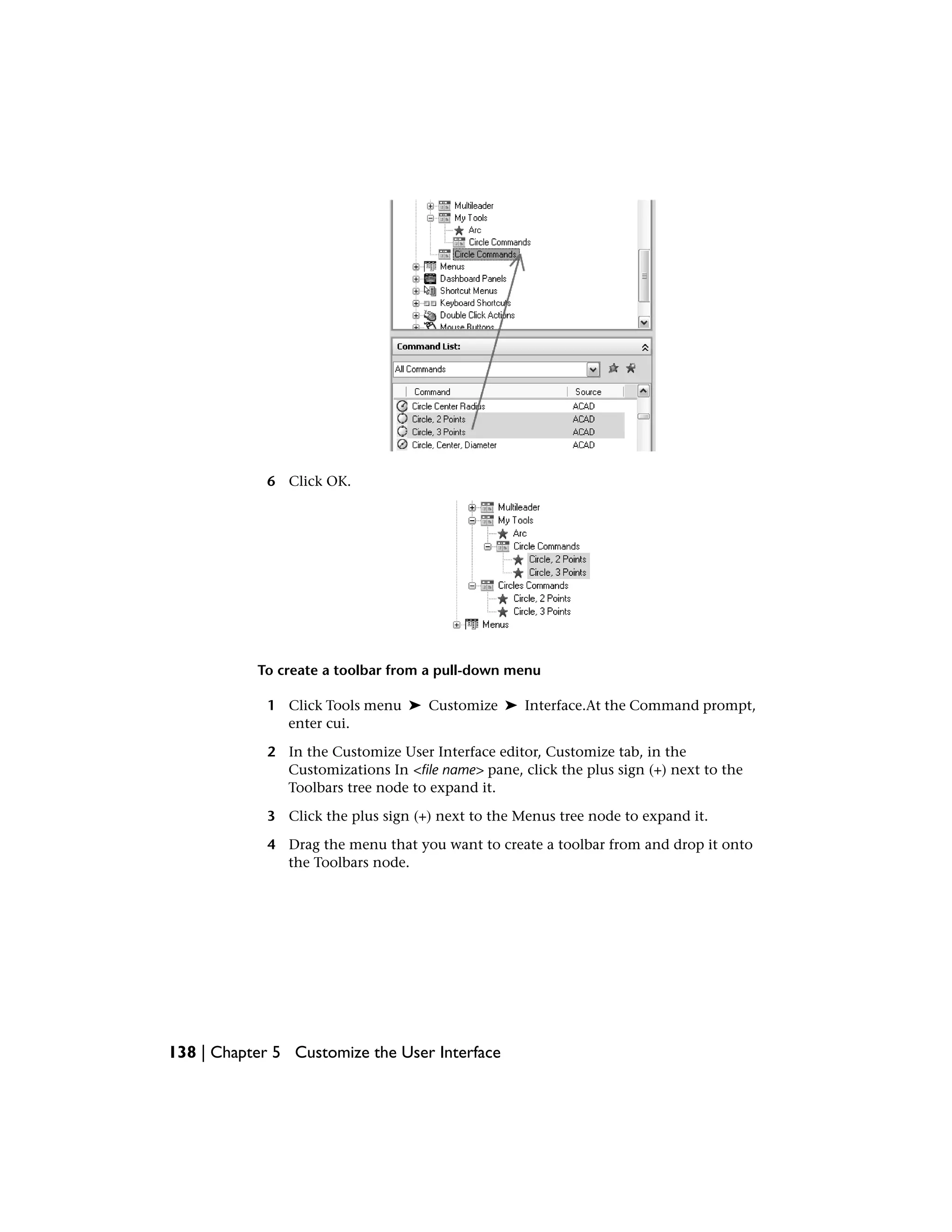 6 Click OK.
To create a toolbar from a pull-down menu
1 Click Tools menu ➤ Customize ➤ Interface.At the Command prompt,
enter cui.
2 In the Customize User Interface editor, Customize tab, in the
Customizations In <file name> pane, click the plus sign (+) next to the
Toolbars tree node to expand it.
3 Click the plus sign (+) next to the Menus tree node to expand it.
4 Drag the menu that you want to create a toolbar from and drop it onto
the Toolbars node.
138 | Chapter 5 Customize the User Interface
 