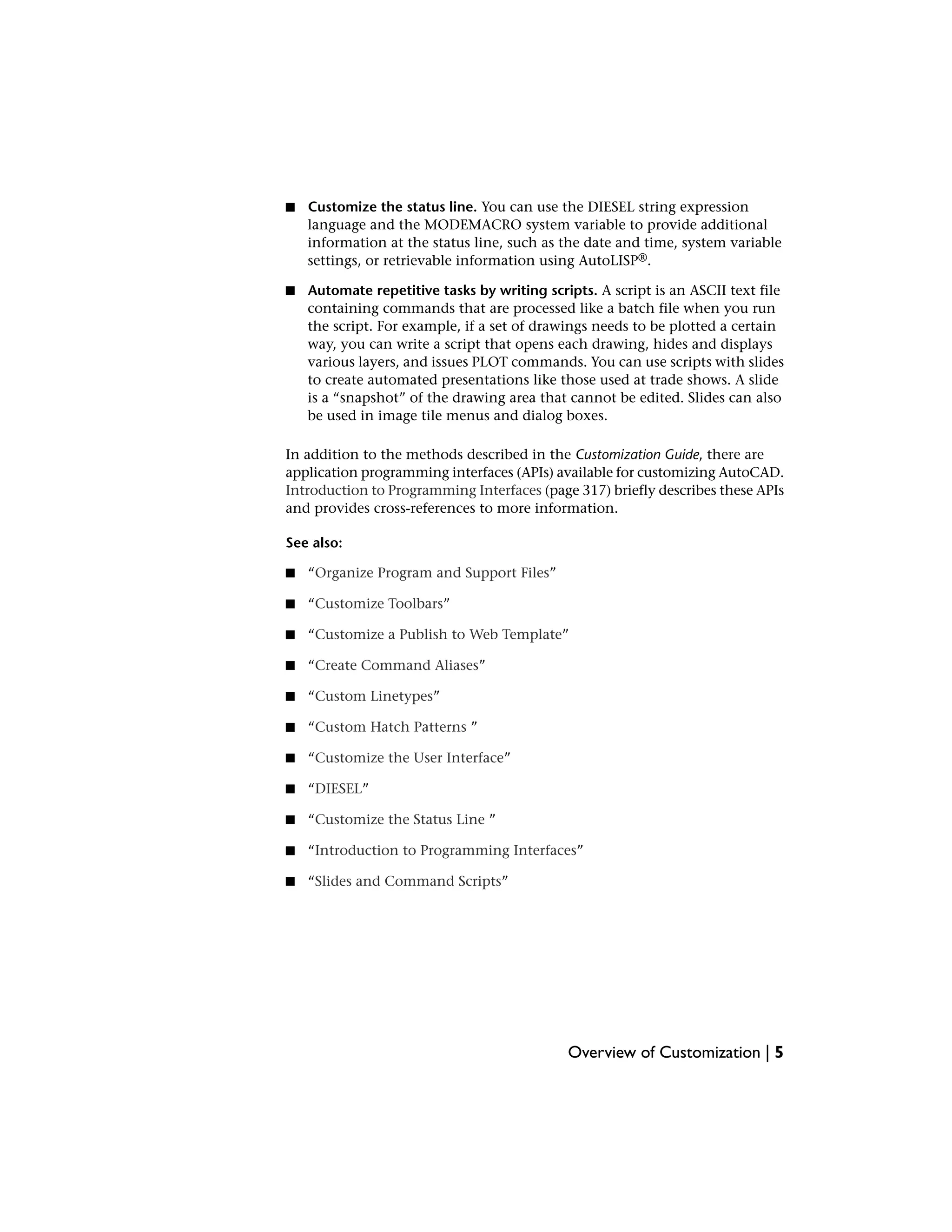 ■ Customize the status line. You can use the DIESEL string expression
language and the MODEMACRO system variable to provide additional
information at the status line, such as the date and time, system variable
settings, or retrievable information using AutoLISP®.
■ Automate repetitive tasks by writing scripts. A script is an ASCII text file
containing commands that are processed like a batch file when you run
the script. For example, if a set of drawings needs to be plotted a certain
way, you can write a script that opens each drawing, hides and displays
various layers, and issues PLOT commands. You can use scripts with slides
to create automated presentations like those used at trade shows. A slide
is a “snapshot” of the drawing area that cannot be edited. Slides can also
be used in image tile menus and dialog boxes.
In addition to the methods described in the Customization Guide, there are
application programming interfaces (APIs) available for customizing AutoCAD.
Introduction to Programming Interfaces (page 317) briefly describes these APIs
and provides cross-references to more information.
See also:
■ “Organize Program and Support Files”
■ “Customize Toolbars”
■ “Customize a Publish to Web Template”
■ “Create Command Aliases”
■ “Custom Linetypes”
■ “Custom Hatch Patterns ”
■ “Customize the User Interface”
■ “DIESEL”
■ “Customize the Status Line ”
■ “Introduction to Programming Interfaces”
■ “Slides and Command Scripts”
Overview of Customization | 5
 