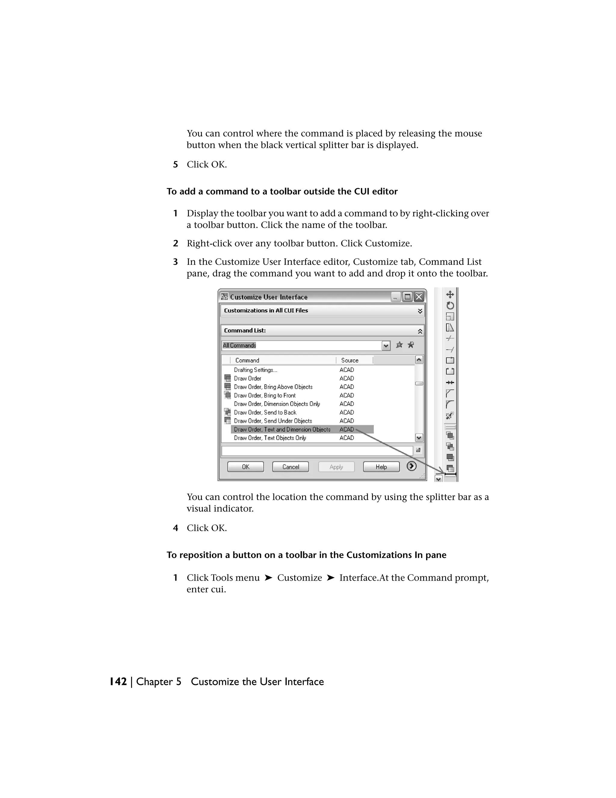 You can control where the command is placed by releasing the mouse
button when the black vertical splitter bar is displayed.
5 Click OK.
To add a command to a toolbar outside the CUI editor
1 Display the toolbar you want to add a command to by right-clicking over
a toolbar button. Click the name of the toolbar.
2 Right-click over any toolbar button. Click Customize.
3 In the Customize User Interface editor, Customize tab, Command List
pane, drag the command you want to add and drop it onto the toolbar.
You can control the location the command by using the splitter bar as a
visual indicator.
4 Click OK.
To reposition a button on a toolbar in the Customizations In pane
1 Click Tools menu ➤ Customize ➤ Interface.At the Command prompt,
enter cui.
142 | Chapter 5 Customize the User Interface
 