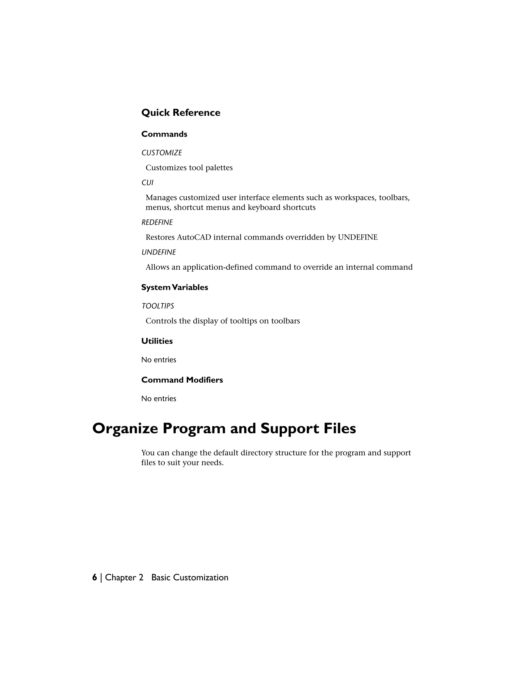 Quick Reference
Commands
CUSTOMIZE
Customizes tool palettes
CUI
Manages customized user interface elements such as workspaces, toolbars,
menus, shortcut menus and keyboard shortcuts
REDEFINE
Restores AutoCAD internal commands overridden by UNDEFINE
UNDEFINE
Allows an application-defined command to override an internal command
SystemVariables
TOOLTIPS
Controls the display of tooltips on toolbars
Utilities
No entries
Command Modifiers
No entries
Organize Program and Support Files
You can change the default directory structure for the program and support
files to suit your needs.
6 | Chapter 2 Basic Customization
 