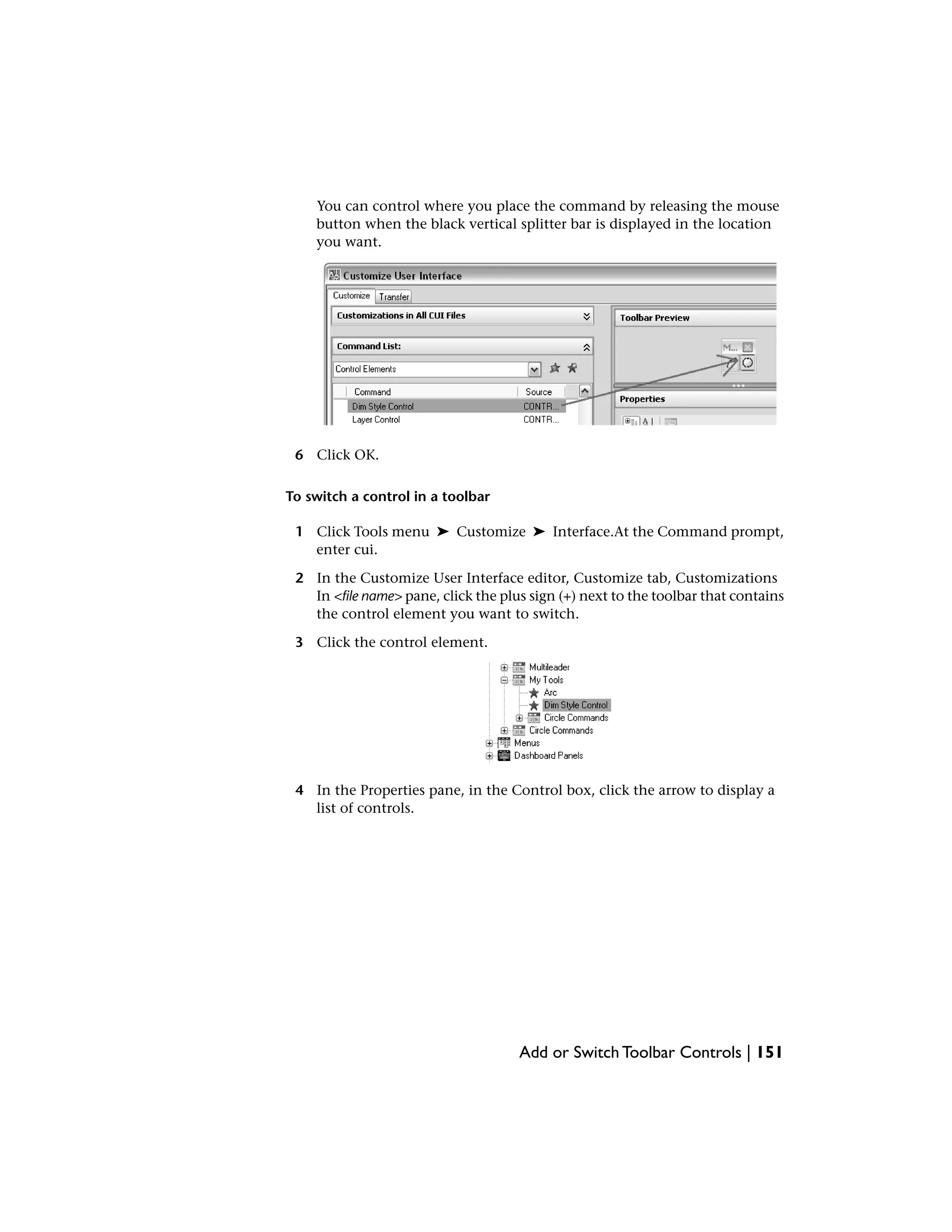 You can control where you place the command by releasing the mouse
button when the black vertical splitter bar is displayed in the location
you want.
6 Click OK.
To switch a control in a toolbar
1 Click Tools menu ➤ Customize ➤ Interface.At the Command prompt,
enter cui.
2 In the Customize User Interface editor, Customize tab, Customizations
In <file name> pane, click the plus sign (+) next to the toolbar that contains
the control element you want to switch.
3 Click the control element.
4 In the Properties pane, in the Control box, click the arrow to display a
list of controls.
Add or Switch Toolbar Controls | 151
 