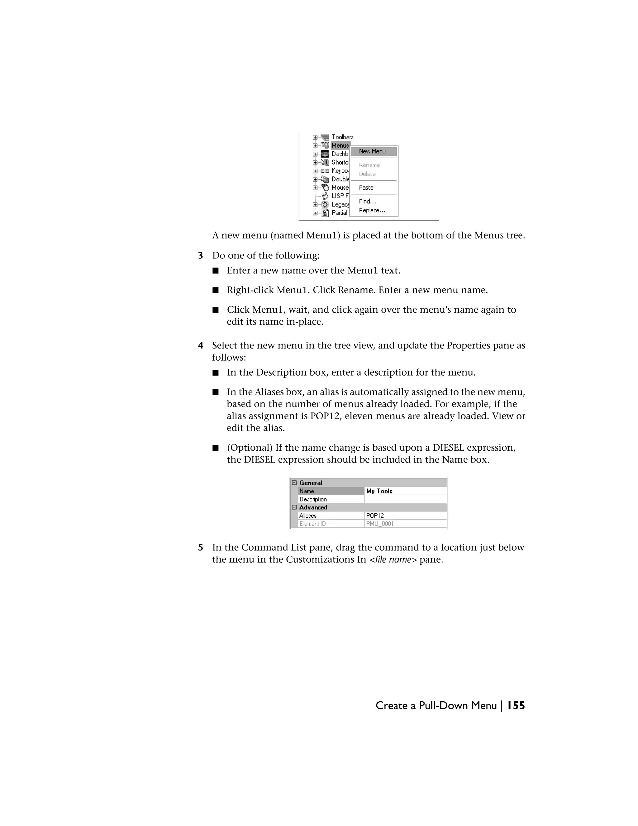 A new menu (named Menu1) is placed at the bottom of the Menus tree.
3 Do one of the following:
■ Enter a new name over the Menu1 text.
■ Right-click Menu1. Click Rename. Enter a new menu name.
■ Click Menu1, wait, and click again over the menu’s name again to
edit its name in-place.
4 Select the new menu in the tree view, and update the Properties pane as
follows:
■ In the Description box, enter a description for the menu.
■ In the Aliases box, an alias is automatically assigned to the new menu,
based on the number of menus already loaded. For example, if the
alias assignment is POP12, eleven menus are already loaded. View or
edit the alias.
■ (Optional) If the name change is based upon a DIESEL expression,
the DIESEL expression should be included in the Name box.
5 In the Command List pane, drag the command to a location just below
the menu in the Customizations In <file name> pane.
Create a Pull-Down Menu | 155
 