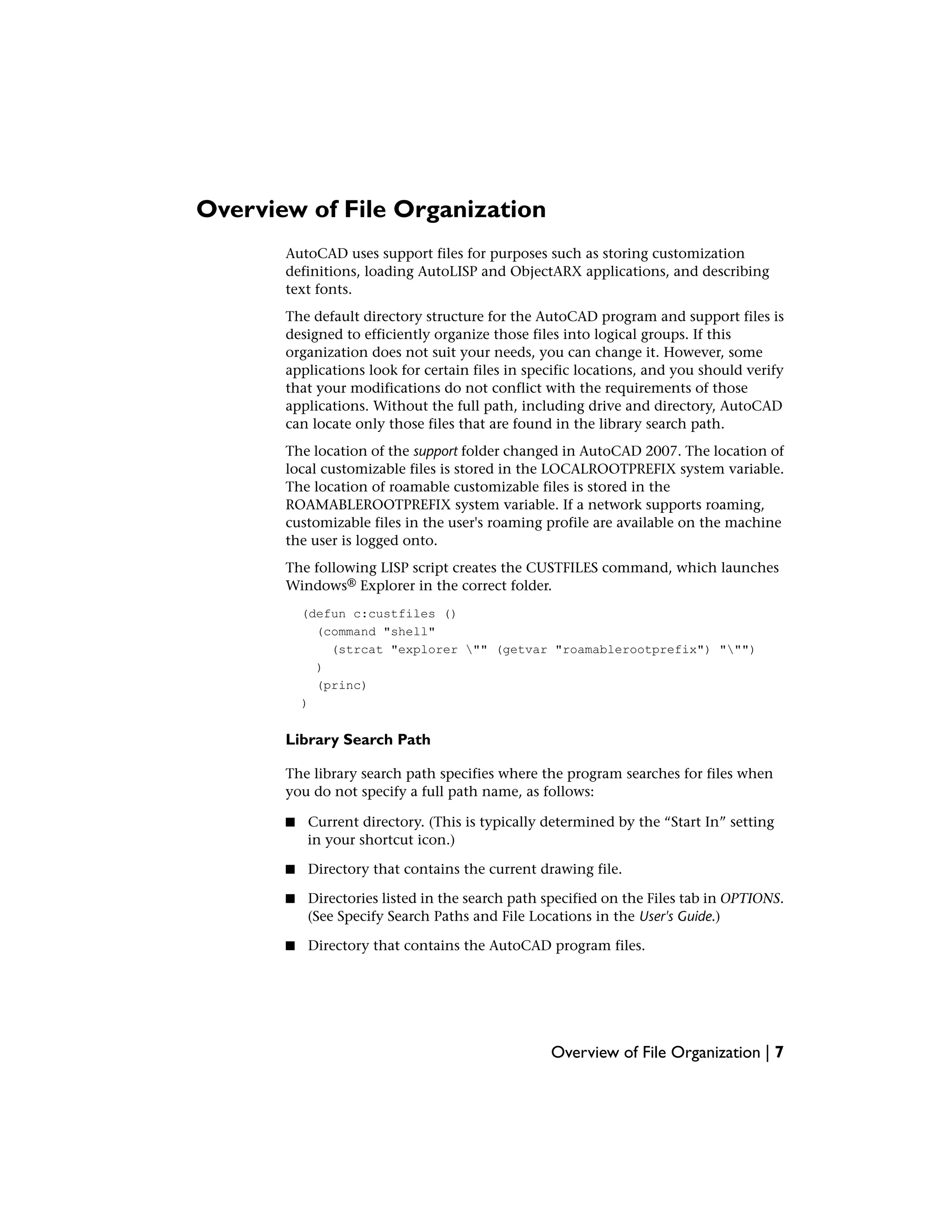 Overview of File Organization
AutoCAD uses support files for purposes such as storing customization
definitions, loading AutoLISP and ObjectARX applications, and describing
text fonts.
The default directory structure for the AutoCAD program and support files is
designed to efficiently organize those files into logical groups. If this
organization does not suit your needs, you can change it. However, some
applications look for certain files in specific locations, and you should verify
that your modifications do not conflict with the requirements of those
applications. Without the full path, including drive and directory, AutoCAD
can locate only those files that are found in the library search path.
The location of the support folder changed in AutoCAD 2007. The location of
local customizable files is stored in the LOCALROOTPREFIX system variable.
The location of roamable customizable files is stored in the
ROAMABLEROOTPREFIX system variable. If a network supports roaming,
customizable files in the user's roaming profile are available on the machine
the user is logged onto.
The following LISP script creates the CUSTFILES command, which launches
Windows® Explorer in the correct folder.
(defun c:custfiles ()
(command "shell"
(strcat "explorer "" (getvar "roamablerootprefix") """)
)
(princ)
)
Library Search Path
The library search path specifies where the program searches for files when
you do not specify a full path name, as follows:
■ Current directory. (This is typically determined by the “Start In” setting
in your shortcut icon.)
■ Directory that contains the current drawing file.
■ Directories listed in the search path specified on the Files tab in OPTIONS.
(See Specify Search Paths and File Locations in the User's Guide.)
■ Directory that contains the AutoCAD program files.
Overview of File Organization | 7
 
