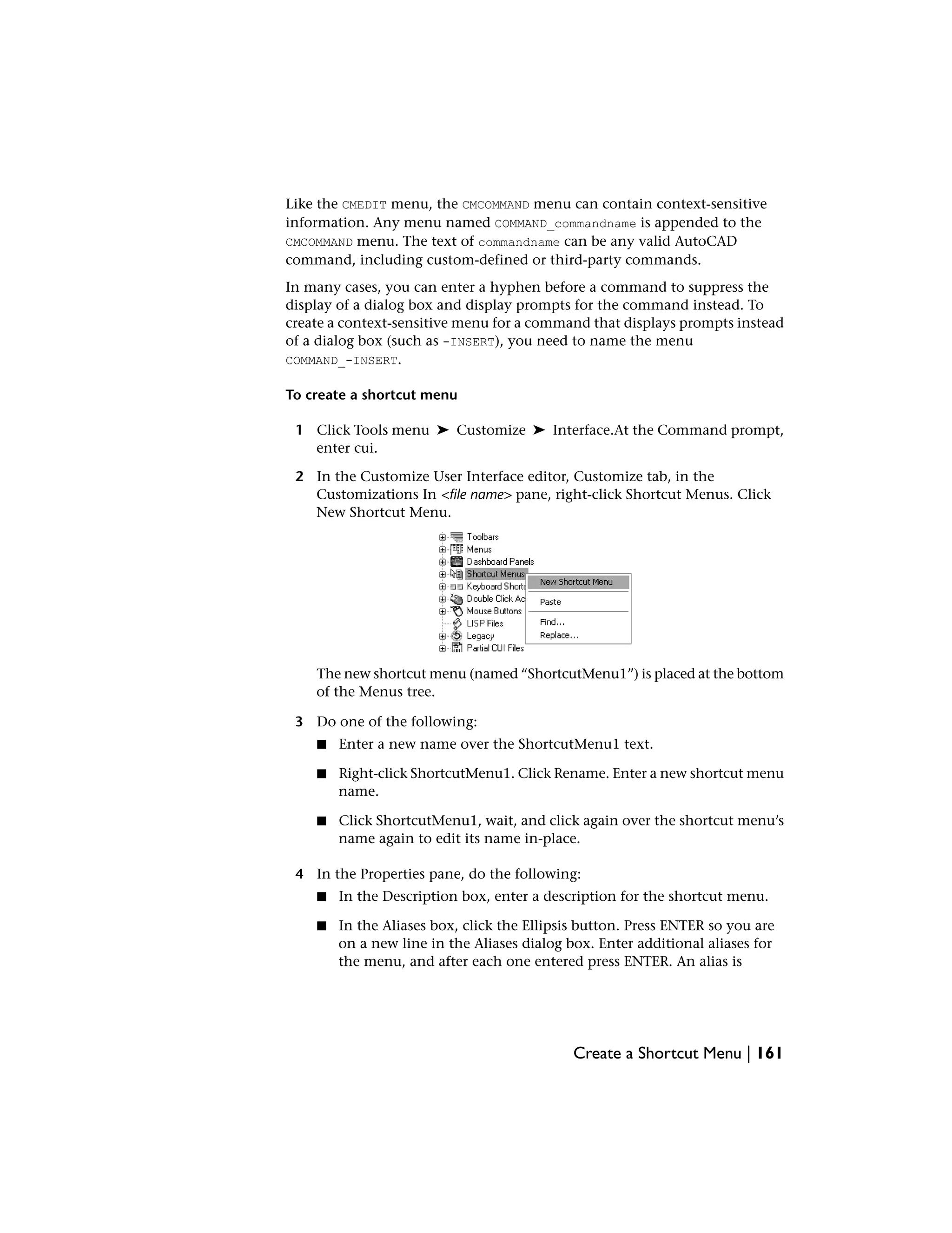 Like the CMEDIT menu, the CMCOMMAND menu can contain context-sensitive
information. Any menu named COMMAND_commandname is appended to the
CMCOMMAND menu. The text of commandname can be any valid AutoCAD
command, including custom-defined or third-party commands.
In many cases, you can enter a hyphen before a command to suppress the
display of a dialog box and display prompts for the command instead. To
create a context-sensitive menu for a command that displays prompts instead
of a dialog box (such as -INSERT), you need to name the menu
COMMAND_-INSERT.
To create a shortcut menu
1 Click Tools menu ➤ Customize ➤ Interface.At the Command prompt,
enter cui.
2 In the Customize User Interface editor, Customize tab, in the
Customizations In <file name> pane, right-click Shortcut Menus. Click
New Shortcut Menu.
The new shortcut menu (named “ShortcutMenu1”) is placed at the bottom
of the Menus tree.
3 Do one of the following:
■ Enter a new name over the ShortcutMenu1 text.
■ Right-click ShortcutMenu1. Click Rename. Enter a new shortcut menu
name.
■ Click ShortcutMenu1, wait, and click again over the shortcut menu’s
name again to edit its name in-place.
4 In the Properties pane, do the following:
■ In the Description box, enter a description for the shortcut menu.
■ In the Aliases box, click the Ellipsis button. Press ENTER so you are
on a new line in the Aliases dialog box. Enter additional aliases for
the menu, and after each one entered press ENTER. An alias is
Create a Shortcut Menu | 161
 