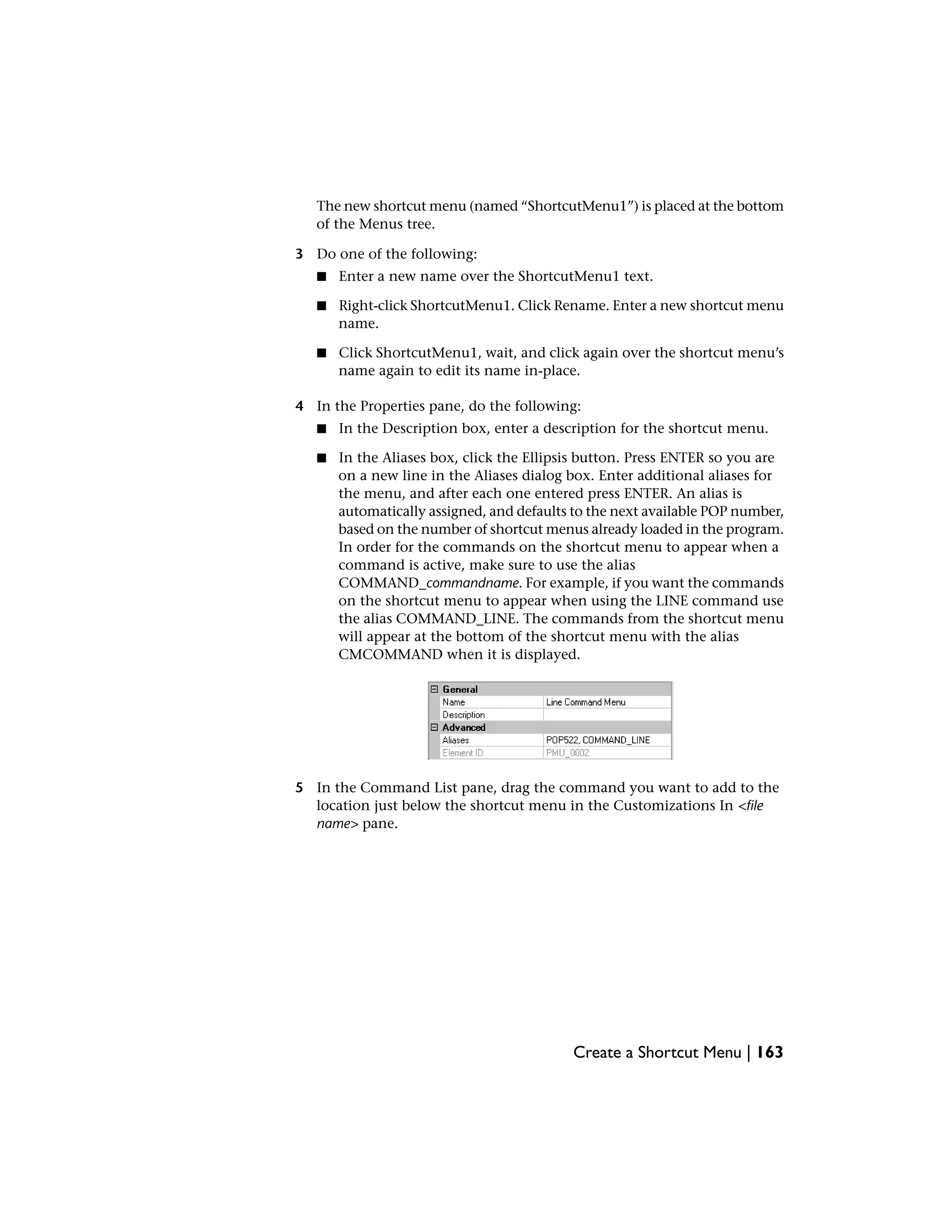 The new shortcut menu (named “ShortcutMenu1”) is placed at the bottom
of the Menus tree.
3 Do one of the following:
■ Enter a new name over the ShortcutMenu1 text.
■ Right-click ShortcutMenu1. Click Rename. Enter a new shortcut menu
name.
■ Click ShortcutMenu1, wait, and click again over the shortcut menu’s
name again to edit its name in-place.
4 In the Properties pane, do the following:
■ In the Description box, enter a description for the shortcut menu.
■ In the Aliases box, click the Ellipsis button. Press ENTER so you are
on a new line in the Aliases dialog box. Enter additional aliases for
the menu, and after each one entered press ENTER. An alias is
automatically assigned, and defaults to the next available POP number,
based on the number of shortcut menus already loaded in the program.
In order for the commands on the shortcut menu to appear when a
command is active, make sure to use the alias
COMMAND_commandname. For example, if you want the commands
on the shortcut menu to appear when using the LINE command use
the alias COMMAND_LINE. The commands from the shortcut menu
will appear at the bottom of the shortcut menu with the alias
CMCOMMAND when it is displayed.
5 In the Command List pane, drag the command you want to add to the
location just below the shortcut menu in the Customizations In <file
name> pane.
Create a Shortcut Menu | 163
 