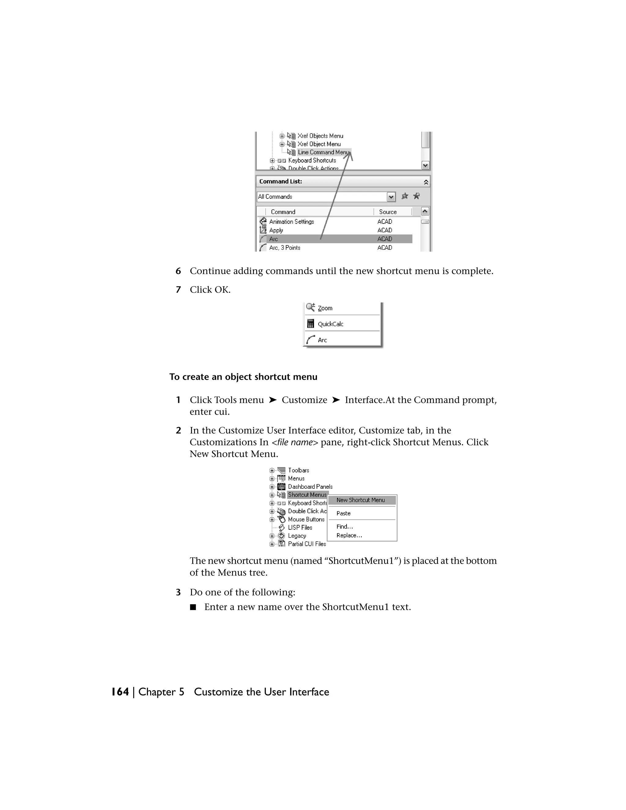 6 Continue adding commands until the new shortcut menu is complete.
7 Click OK.
To create an object shortcut menu
1 Click Tools menu ➤ Customize ➤ Interface.At the Command prompt,
enter cui.
2 In the Customize User Interface editor, Customize tab, in the
Customizations In <file name> pane, right-click Shortcut Menus. Click
New Shortcut Menu.
The new shortcut menu (named “ShortcutMenu1”) is placed at the bottom
of the Menus tree.
3 Do one of the following:
■ Enter a new name over the ShortcutMenu1 text.
164 | Chapter 5 Customize the User Interface
 