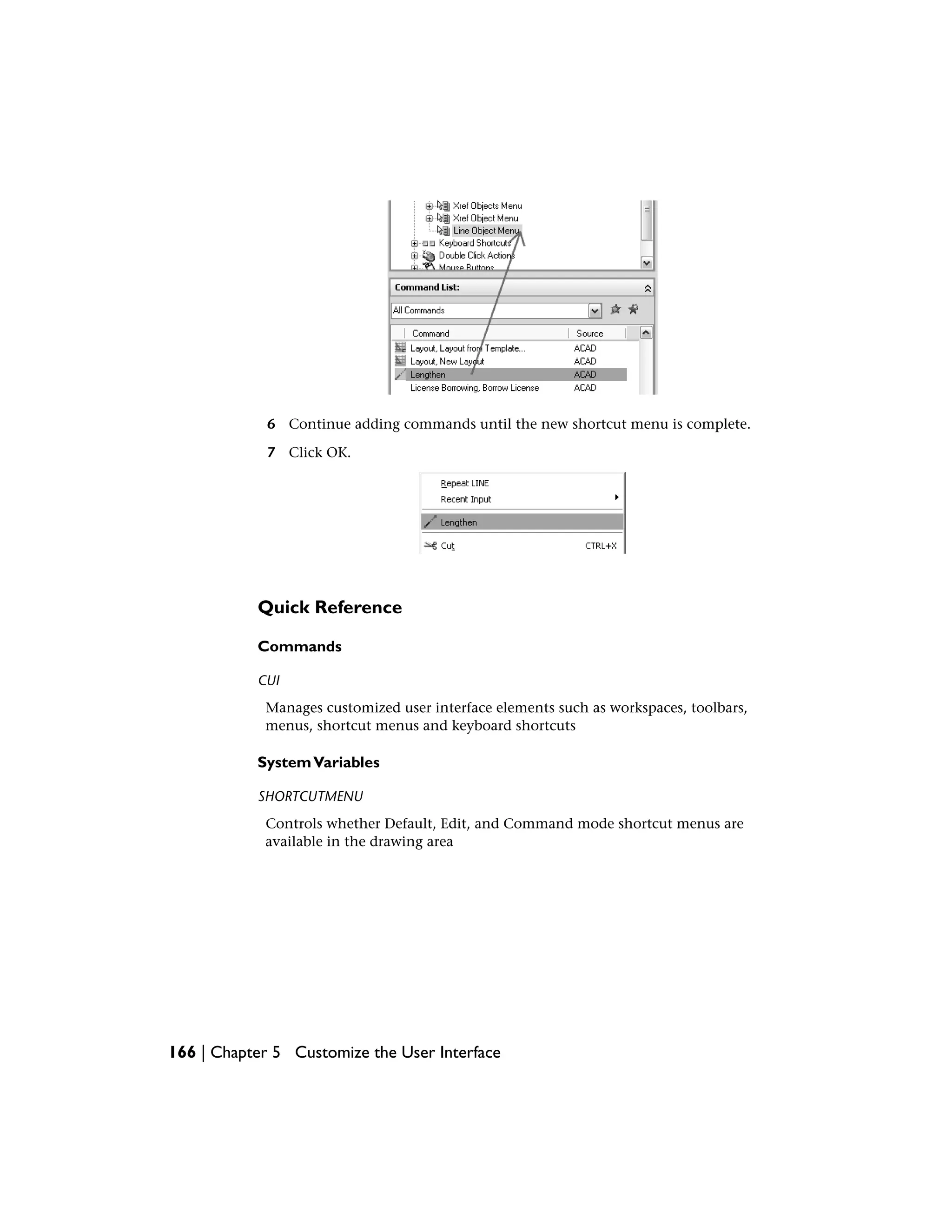 6 Continue adding commands until the new shortcut menu is complete.
7 Click OK.
Quick Reference
Commands
CUI
Manages customized user interface elements such as workspaces, toolbars,
menus, shortcut menus and keyboard shortcuts
SystemVariables
SHORTCUTMENU
Controls whether Default, Edit, and Command mode shortcut menus are
available in the drawing area
166 | Chapter 5 Customize the User Interface
 