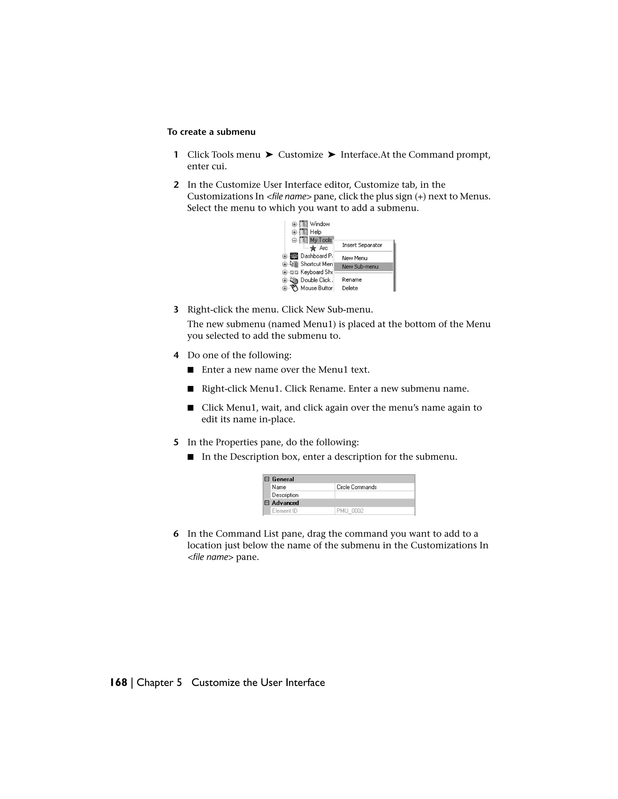 To create a submenu
1 Click Tools menu ➤ Customize ➤ Interface.At the Command prompt,
enter cui.
2 In the Customize User Interface editor, Customize tab, in the
Customizations In <file name> pane, click the plus sign (+) next to Menus.
Select the menu to which you want to add a submenu.
3 Right-click the menu. Click New Sub-menu.
The new submenu (named Menu1) is placed at the bottom of the Menu
you selected to add the submenu to.
4 Do one of the following:
■ Enter a new name over the Menu1 text.
■ Right-click Menu1. Click Rename. Enter a new submenu name.
■ Click Menu1, wait, and click again over the menu’s name again to
edit its name in-place.
5 In the Properties pane, do the following:
■ In the Description box, enter a description for the submenu.
6 In the Command List pane, drag the command you want to add to a
location just below the name of the submenu in the Customizations In
<file name> pane.
168 | Chapter 5 Customize the User Interface
 