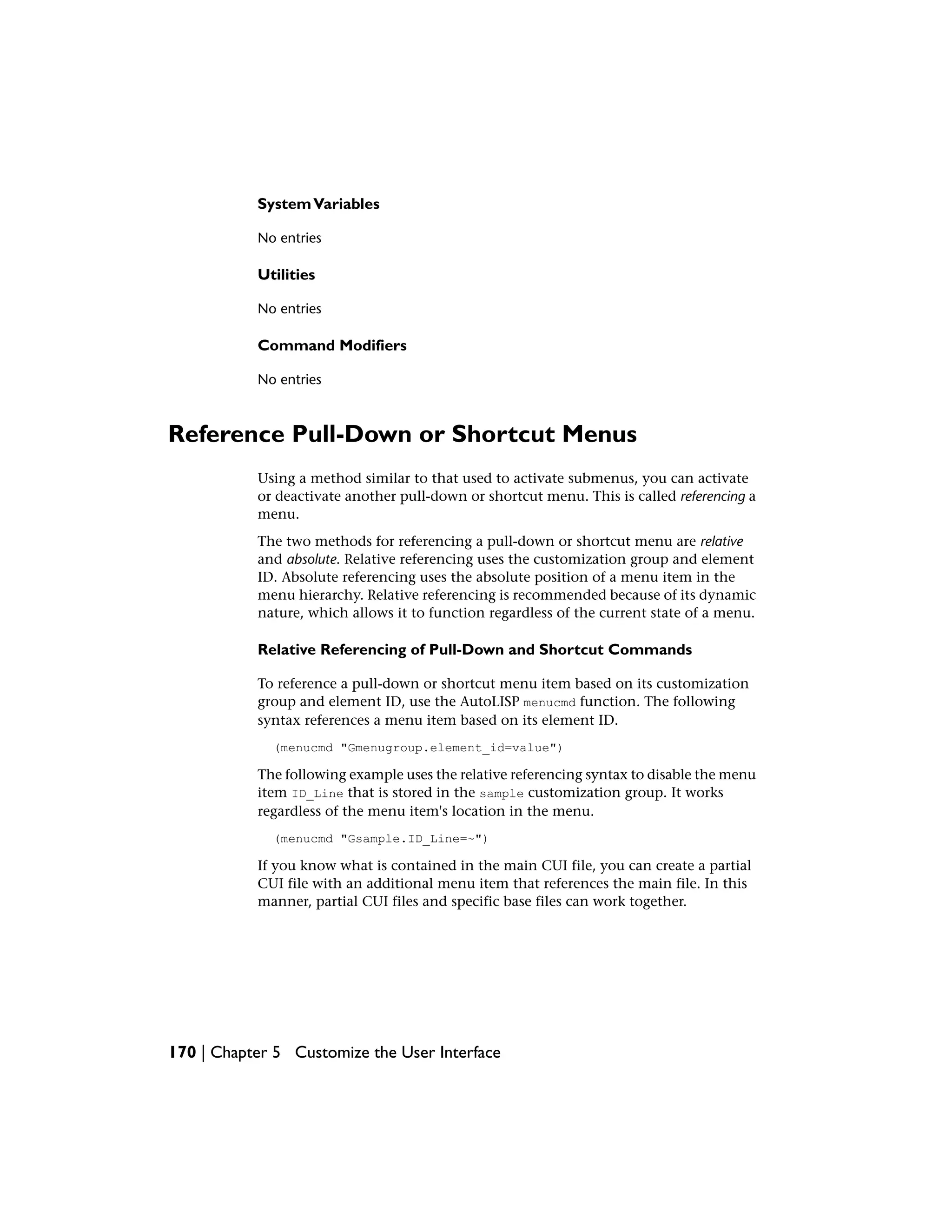 SystemVariables
No entries
Utilities
No entries
Command Modifiers
No entries
Reference Pull-Down or Shortcut Menus
Using a method similar to that used to activate submenus, you can activate
or deactivate another pull-down or shortcut menu. This is called referencing a
menu.
The two methods for referencing a pull-down or shortcut menu are relative
and absolute. Relative referencing uses the customization group and element
ID. Absolute referencing uses the absolute position of a menu item in the
menu hierarchy. Relative referencing is recommended because of its dynamic
nature, which allows it to function regardless of the current state of a menu.
Relative Referencing of Pull-Down and Shortcut Commands
To reference a pull-down or shortcut menu item based on its customization
group and element ID, use the AutoLISP menucmd function. The following
syntax references a menu item based on its element ID.
(menucmd "Gmenugroup.element_id=value")
The following example uses the relative referencing syntax to disable the menu
item ID_Line that is stored in the sample customization group. It works
regardless of the menu item's location in the menu.
(menucmd "Gsample.ID_Line=~")
If you know what is contained in the main CUI file, you can create a partial
CUI file with an additional menu item that references the main file. In this
manner, partial CUI files and specific base files can work together.
170 | Chapter 5 Customize the User Interface
 