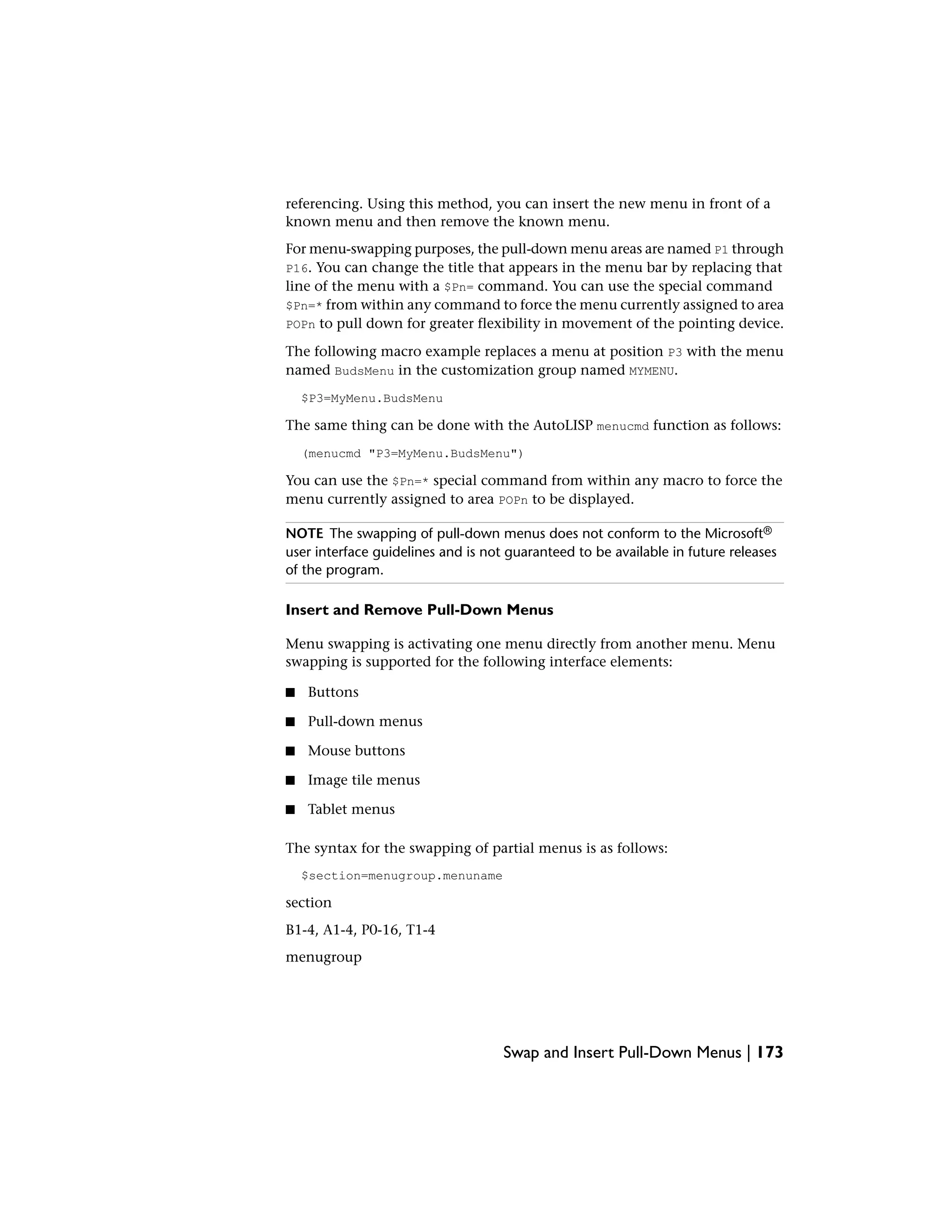 referencing. Using this method, you can insert the new menu in front of a
known menu and then remove the known menu.
For menu-swapping purposes, the pull-down menu areas are named P1 through
P16. You can change the title that appears in the menu bar by replacing that
line of the menu with a $Pn= command. You can use the special command
$Pn=* from within any command to force the menu currently assigned to area
POPn to pull down for greater flexibility in movement of the pointing device.
The following macro example replaces a menu at position P3 with the menu
named BudsMenu in the customization group named MYMENU.
$P3=MyMenu.BudsMenu
The same thing can be done with the AutoLISP menucmd function as follows:
(menucmd "P3=MyMenu.BudsMenu")
You can use the $Pn=* special command from within any macro to force the
menu currently assigned to area POPn to be displayed.
NOTE The swapping of pull-down menus does not conform to the Microsoft®
user interface guidelines and is not guaranteed to be available in future releases
of the program.
Insert and Remove Pull-Down Menus
Menu swapping is activating one menu directly from another menu. Menu
swapping is supported for the following interface elements:
■ Buttons
■ Pull-down menus
■ Mouse buttons
■ Image tile menus
■ Tablet menus
The syntax for the swapping of partial menus is as follows:
$section=menugroup.menuname
section
B1-4, A1-4, P0-16, T1-4
menugroup
Swap and Insert Pull-Down Menus | 173
 