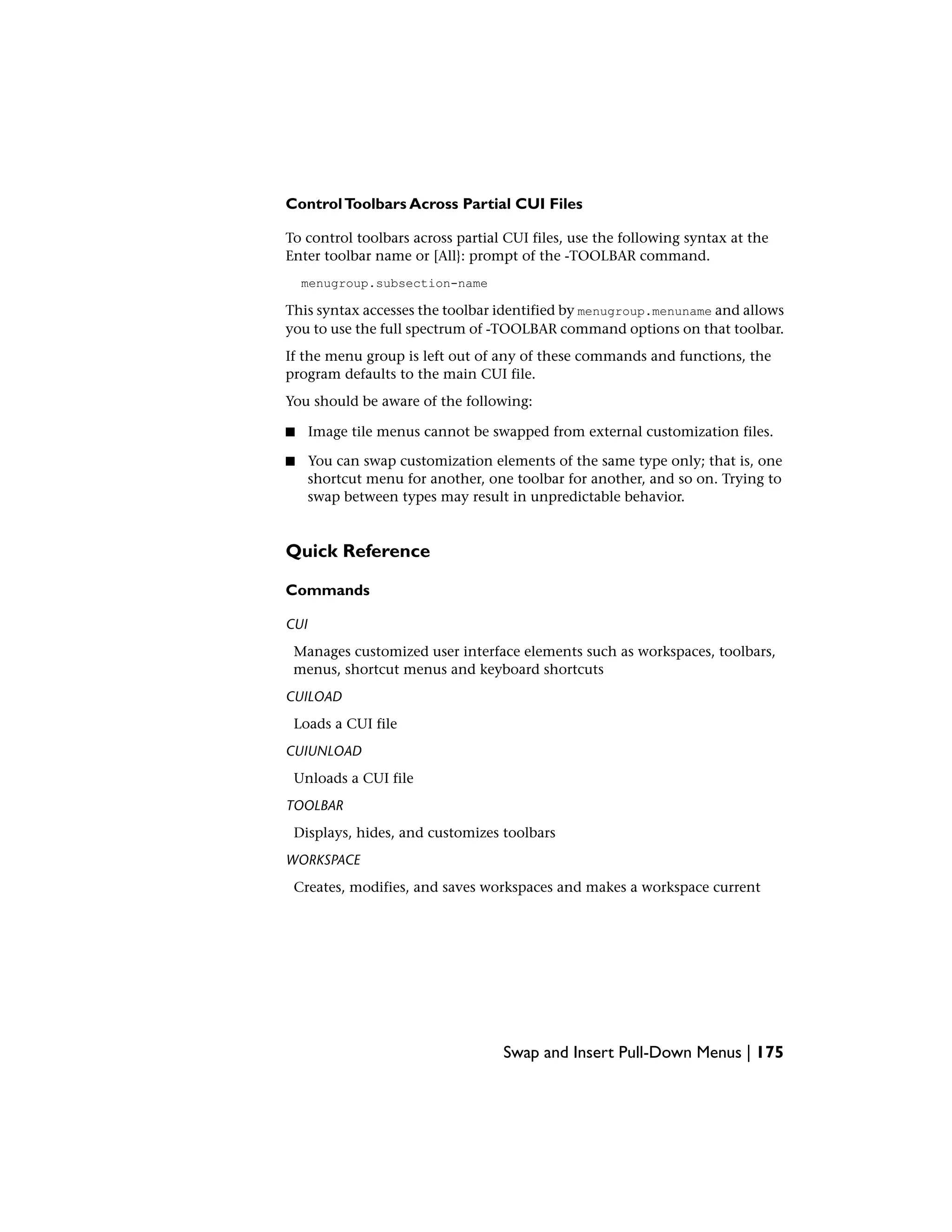 ControlToolbars Across Partial CUI Files
To control toolbars across partial CUI files, use the following syntax at the
Enter toolbar name or [All}: prompt of the -TOOLBAR command.
menugroup.subsection-name
This syntax accesses the toolbar identified by menugroup.menuname and allows
you to use the full spectrum of -TOOLBAR command options on that toolbar.
If the menu group is left out of any of these commands and functions, the
program defaults to the main CUI file.
You should be aware of the following:
■ Image tile menus cannot be swapped from external customization files.
■ You can swap customization elements of the same type only; that is, one
shortcut menu for another, one toolbar for another, and so on. Trying to
swap between types may result in unpredictable behavior.
Quick Reference
Commands
CUI
Manages customized user interface elements such as workspaces, toolbars,
menus, shortcut menus and keyboard shortcuts
CUILOAD
Loads a CUI file
CUIUNLOAD
Unloads a CUI file
TOOLBAR
Displays, hides, and customizes toolbars
WORKSPACE
Creates, modifies, and saves workspaces and makes a workspace current
Swap and Insert Pull-Down Menus | 175
 