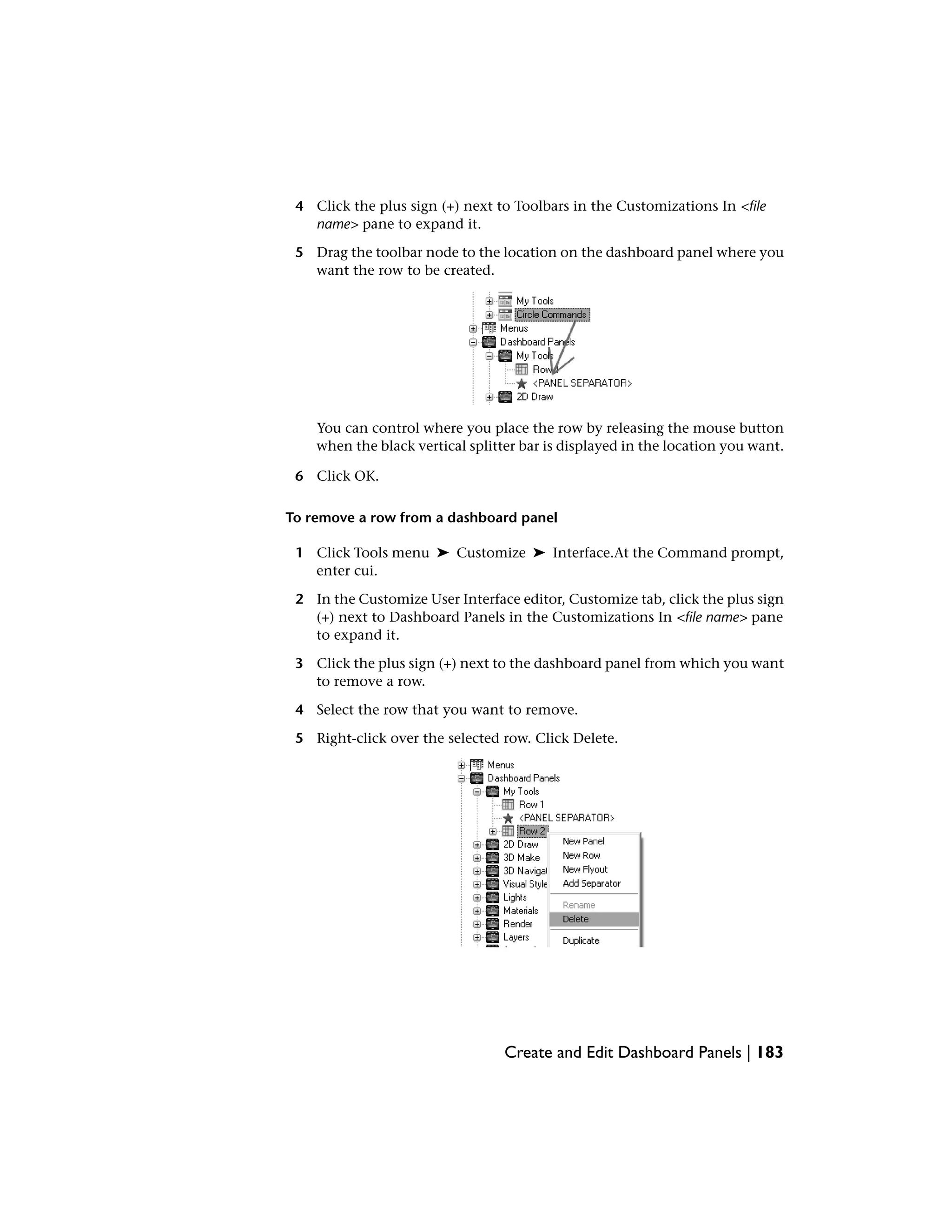 4 Click the plus sign (+) next to Toolbars in the Customizations In <file
name> pane to expand it.
5 Drag the toolbar node to the location on the dashboard panel where you
want the row to be created.
You can control where you place the row by releasing the mouse button
when the black vertical splitter bar is displayed in the location you want.
6 Click OK.
To remove a row from a dashboard panel
1 Click Tools menu ➤ Customize ➤ Interface.At the Command prompt,
enter cui.
2 In the Customize User Interface editor, Customize tab, click the plus sign
(+) next to Dashboard Panels in the Customizations In <file name> pane
to expand it.
3 Click the plus sign (+) next to the dashboard panel from which you want
to remove a row.
4 Select the row that you want to remove.
5 Right-click over the selected row. Click Delete.
Create and Edit Dashboard Panels | 183
 
