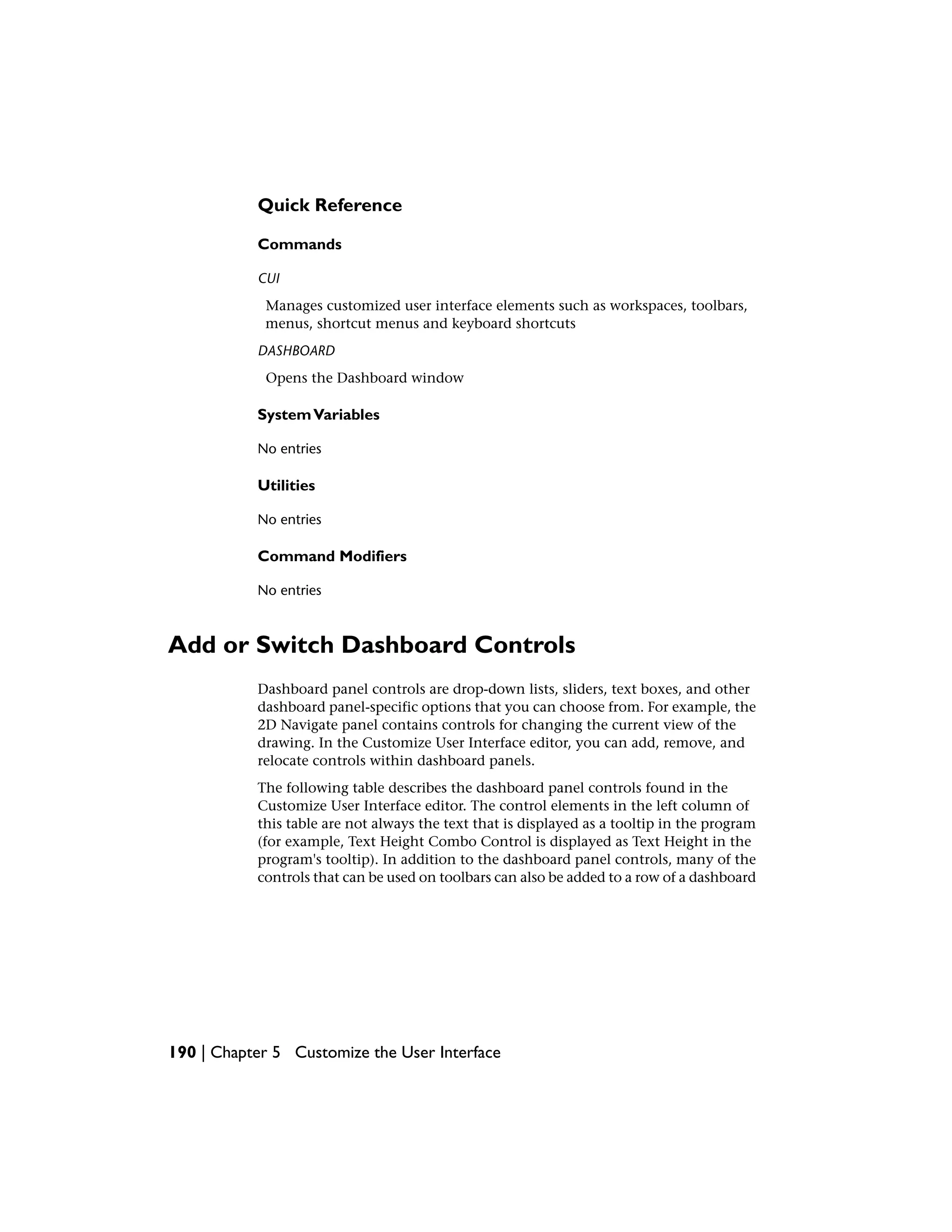 Quick Reference
Commands
CUI
Manages customized user interface elements such as workspaces, toolbars,
menus, shortcut menus and keyboard shortcuts
DASHBOARD
Opens the Dashboard window
SystemVariables
No entries
Utilities
No entries
Command Modifiers
No entries
Add or Switch Dashboard Controls
Dashboard panel controls are drop-down lists, sliders, text boxes, and other
dashboard panel-specific options that you can choose from. For example, the
2D Navigate panel contains controls for changing the current view of the
drawing. In the Customize User Interface editor, you can add, remove, and
relocate controls within dashboard panels.
The following table describes the dashboard panel controls found in the
Customize User Interface editor. The control elements in the left column of
this table are not always the text that is displayed as a tooltip in the program
(for example, Text Height Combo Control is displayed as Text Height in the
program's tooltip). In addition to the dashboard panel controls, many of the
controls that can be used on toolbars can also be added to a row of a dashboard
190 | Chapter 5 Customize the User Interface
 