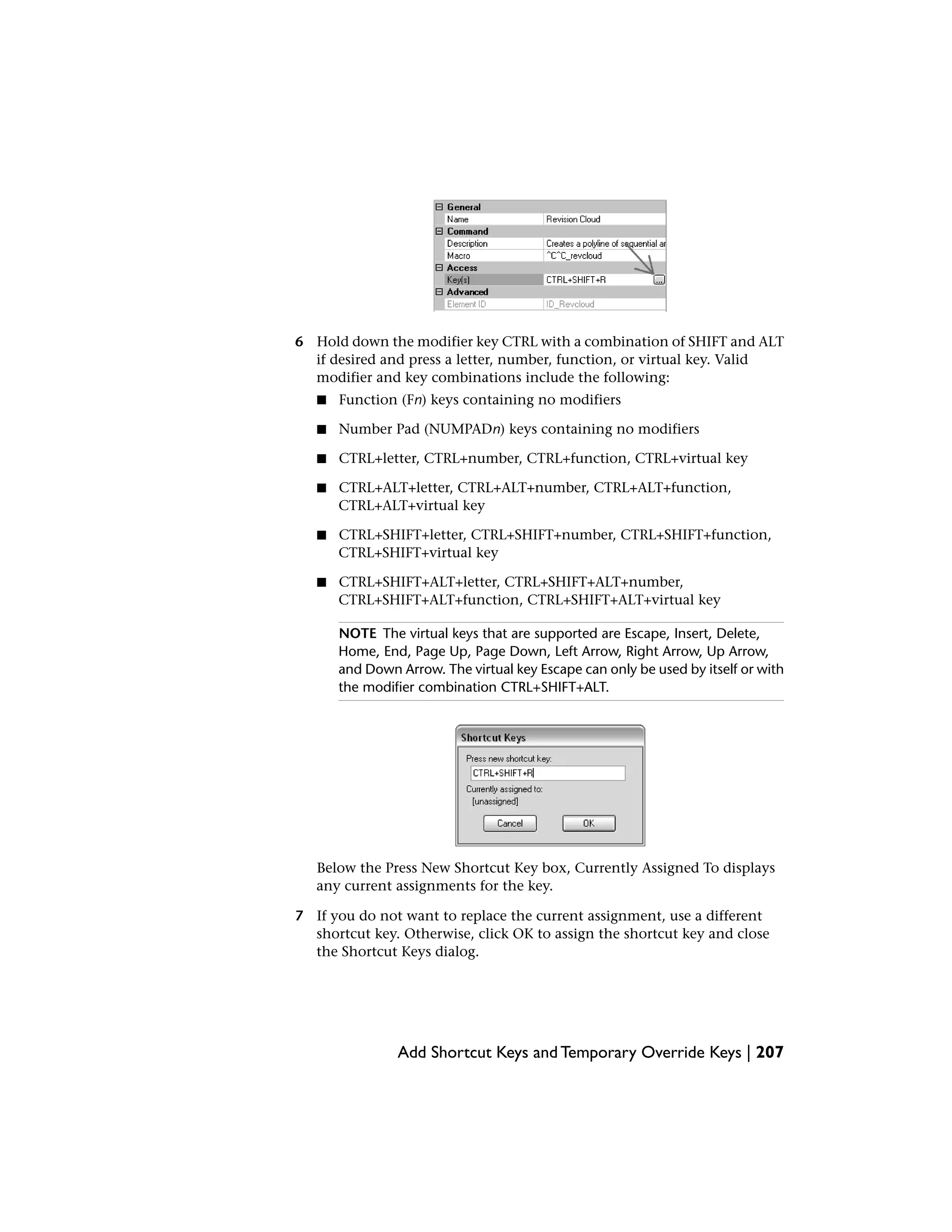 6 Hold down the modifier key CTRL with a combination of SHIFT and ALT
if desired and press a letter, number, function, or virtual key. Valid
modifier and key combinations include the following:
■ Function (Fn) keys containing no modifiers
■ Number Pad (NUMPADn) keys containing no modifiers
■ CTRL+letter, CTRL+number, CTRL+function, CTRL+virtual key
■ CTRL+ALT+letter, CTRL+ALT+number, CTRL+ALT+function,
CTRL+ALT+virtual key
■ CTRL+SHIFT+letter, CTRL+SHIFT+number, CTRL+SHIFT+function,
CTRL+SHIFT+virtual key
■ CTRL+SHIFT+ALT+letter, CTRL+SHIFT+ALT+number,
CTRL+SHIFT+ALT+function, CTRL+SHIFT+ALT+virtual key
NOTE The virtual keys that are supported are Escape, Insert, Delete,
Home, End, Page Up, Page Down, Left Arrow, Right Arrow, Up Arrow,
and Down Arrow. The virtual key Escape can only be used by itself or with
the modifier combination CTRL+SHIFT+ALT.
Below the Press New Shortcut Key box, Currently Assigned To displays
any current assignments for the key.
7 If you do not want to replace the current assignment, use a different
shortcut key. Otherwise, click OK to assign the shortcut key and close
the Shortcut Keys dialog.
Add Shortcut Keys and Temporary Override Keys | 207
 