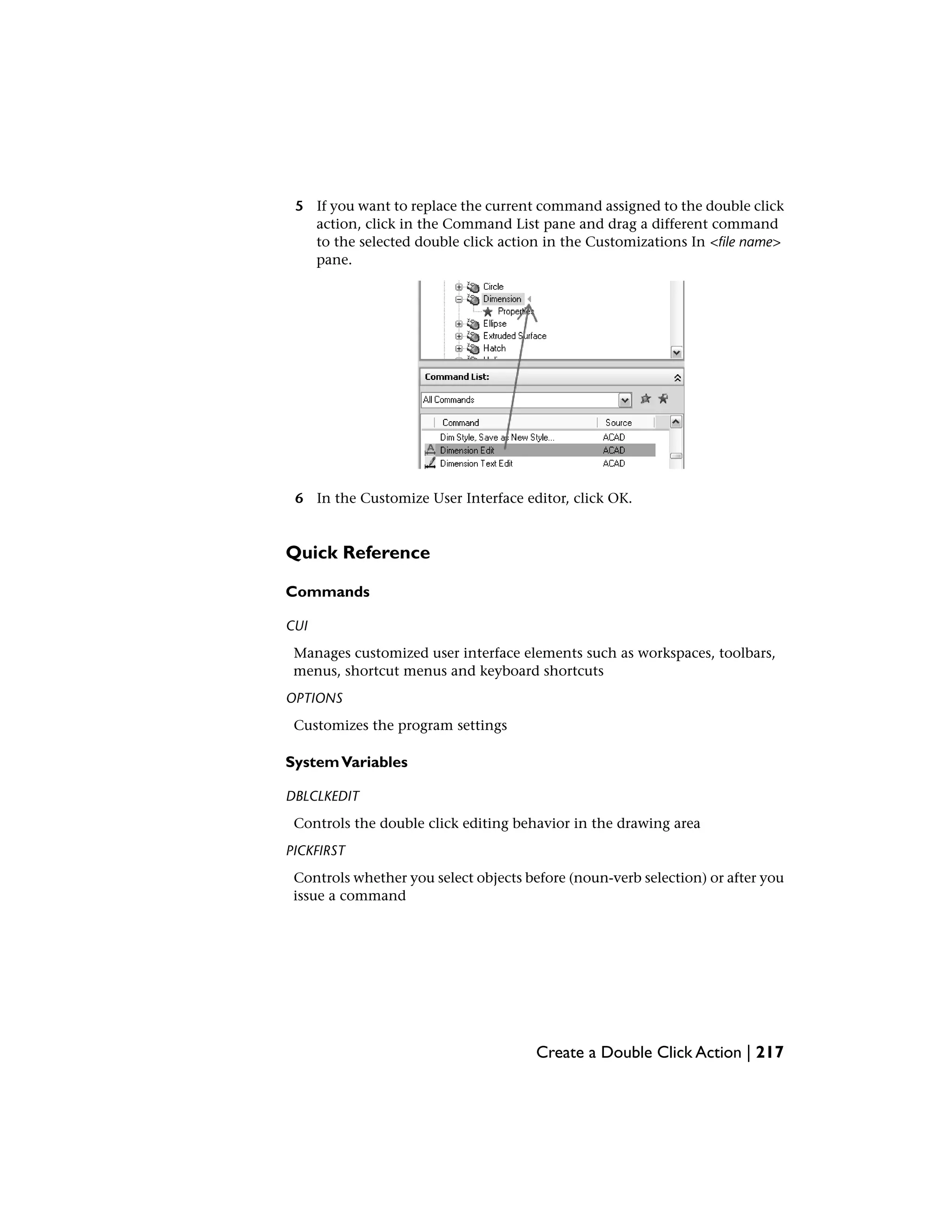 5 If you want to replace the current command assigned to the double click
action, click in the Command List pane and drag a different command
to the selected double click action in the Customizations In <file name>
pane.
6 In the Customize User Interface editor, click OK.
Quick Reference
Commands
CUI
Manages customized user interface elements such as workspaces, toolbars,
menus, shortcut menus and keyboard shortcuts
OPTIONS
Customizes the program settings
SystemVariables
DBLCLKEDIT
Controls the double click editing behavior in the drawing area
PICKFIRST
Controls whether you select objects before (noun-verb selection) or after you
issue a command
Create a Double Click Action | 217
 