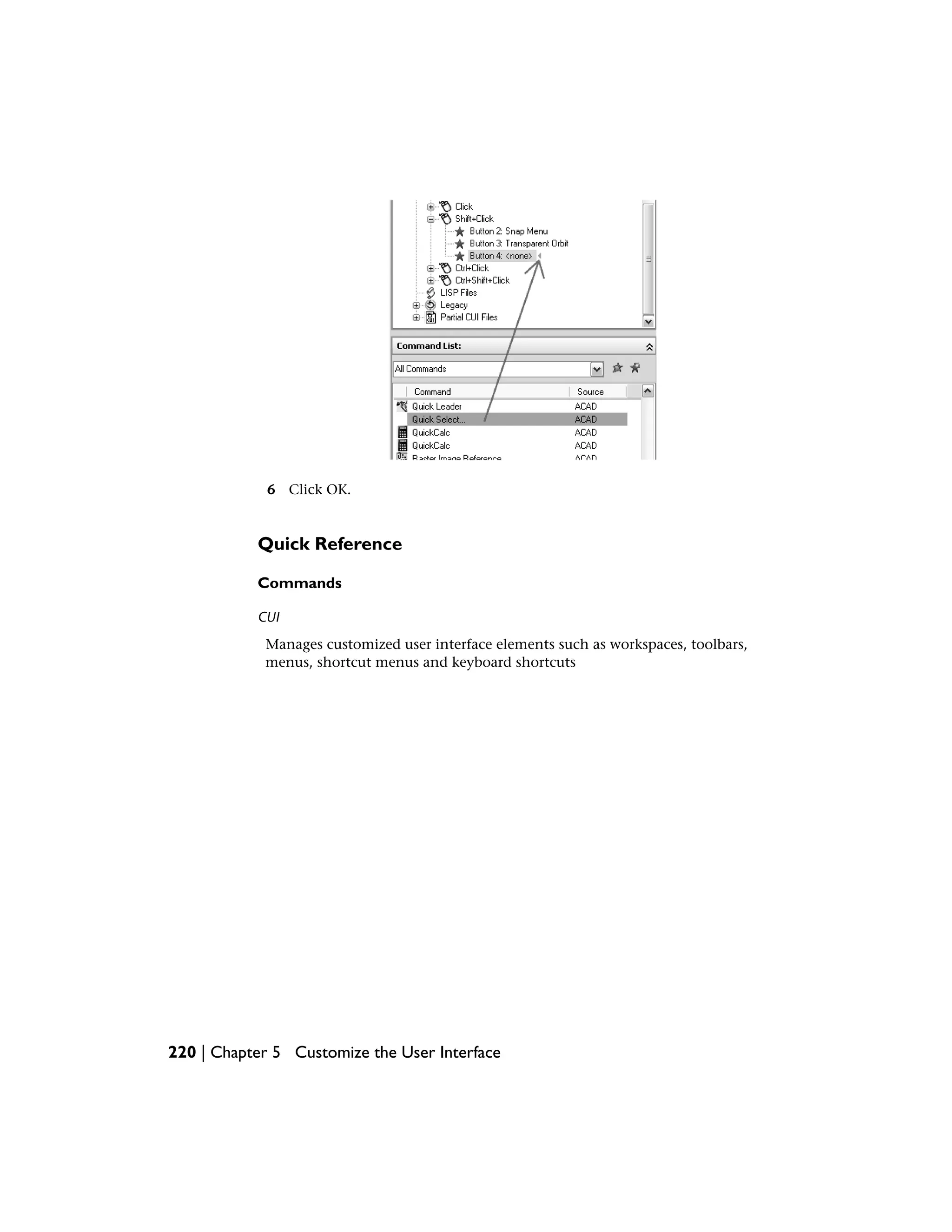 6 Click OK.
Quick Reference
Commands
CUI
Manages customized user interface elements such as workspaces, toolbars,
menus, shortcut menus and keyboard shortcuts
220 | Chapter 5 Customize the User Interface
 