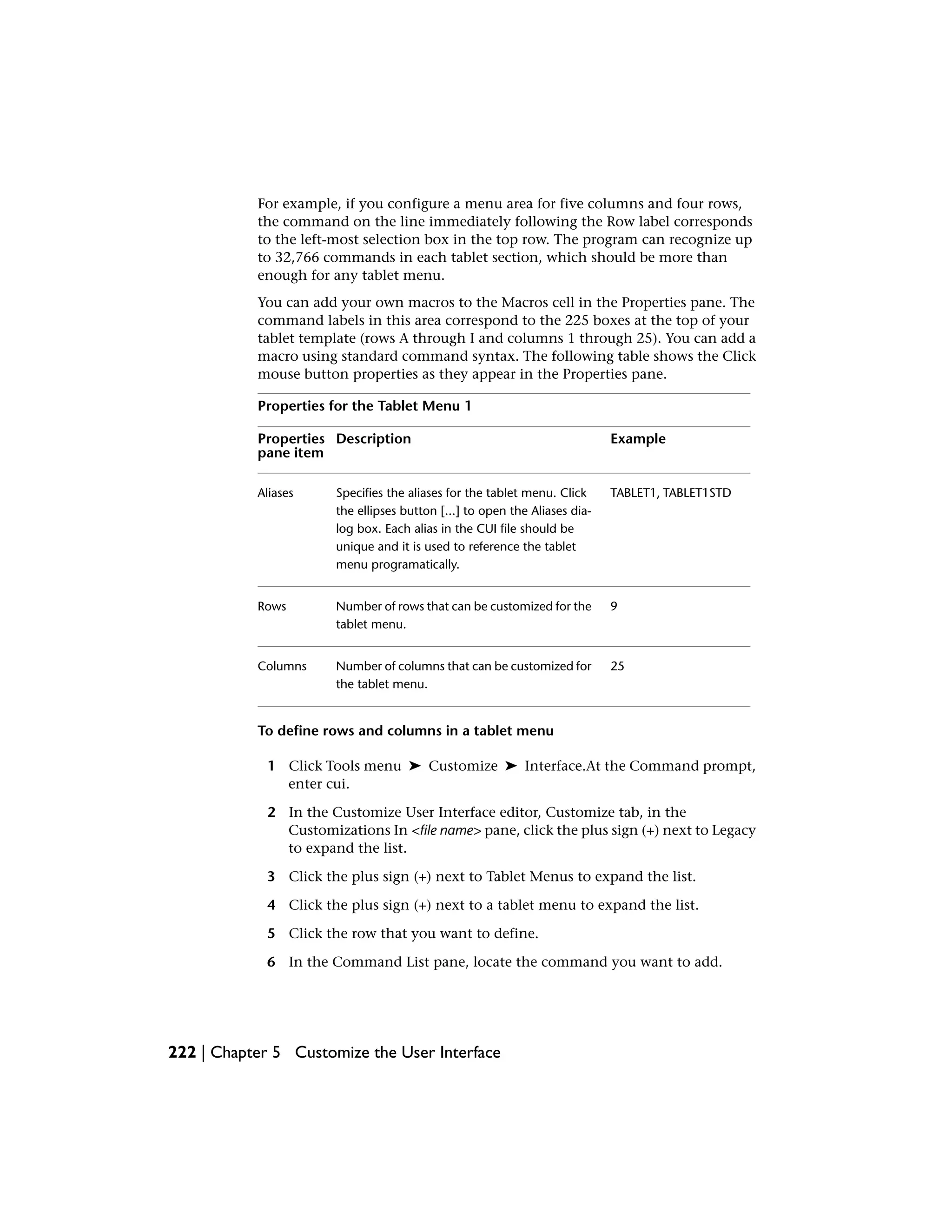 For example, if you configure a menu area for five columns and four rows,
the command on the line immediately following the Row label corresponds
to the left-most selection box in the top row. The program can recognize up
to 32,766 commands in each tablet section, which should be more than
enough for any tablet menu.
You can add your own macros to the Macros cell in the Properties pane. The
command labels in this area correspond to the 225 boxes at the top of your
tablet template (rows A through I and columns 1 through 25). You can add a
macro using standard command syntax. The following table shows the Click
mouse button properties as they appear in the Properties pane.
Properties for the Tablet Menu 1
ExampleDescriptionProperties
pane item
TABLET1, TABLET1STDSpecifies the aliases for the tablet menu. Click
the ellipses button [...] to open the Aliases dia-
Aliases
log box. Each alias in the CUI file should be
unique and it is used to reference the tablet
menu programatically.
9Number of rows that can be customized for the
tablet menu.
Rows
25Number of columns that can be customized for
the tablet menu.
Columns
To define rows and columns in a tablet menu
1 Click Tools menu ➤ Customize ➤ Interface.At the Command prompt,
enter cui.
2 In the Customize User Interface editor, Customize tab, in the
Customizations In <file name> pane, click the plus sign (+) next to Legacy
to expand the list.
3 Click the plus sign (+) next to Tablet Menus to expand the list.
4 Click the plus sign (+) next to a tablet menu to expand the list.
5 Click the row that you want to define.
6 In the Command List pane, locate the command you want to add.
222 | Chapter 5 Customize the User Interface
 