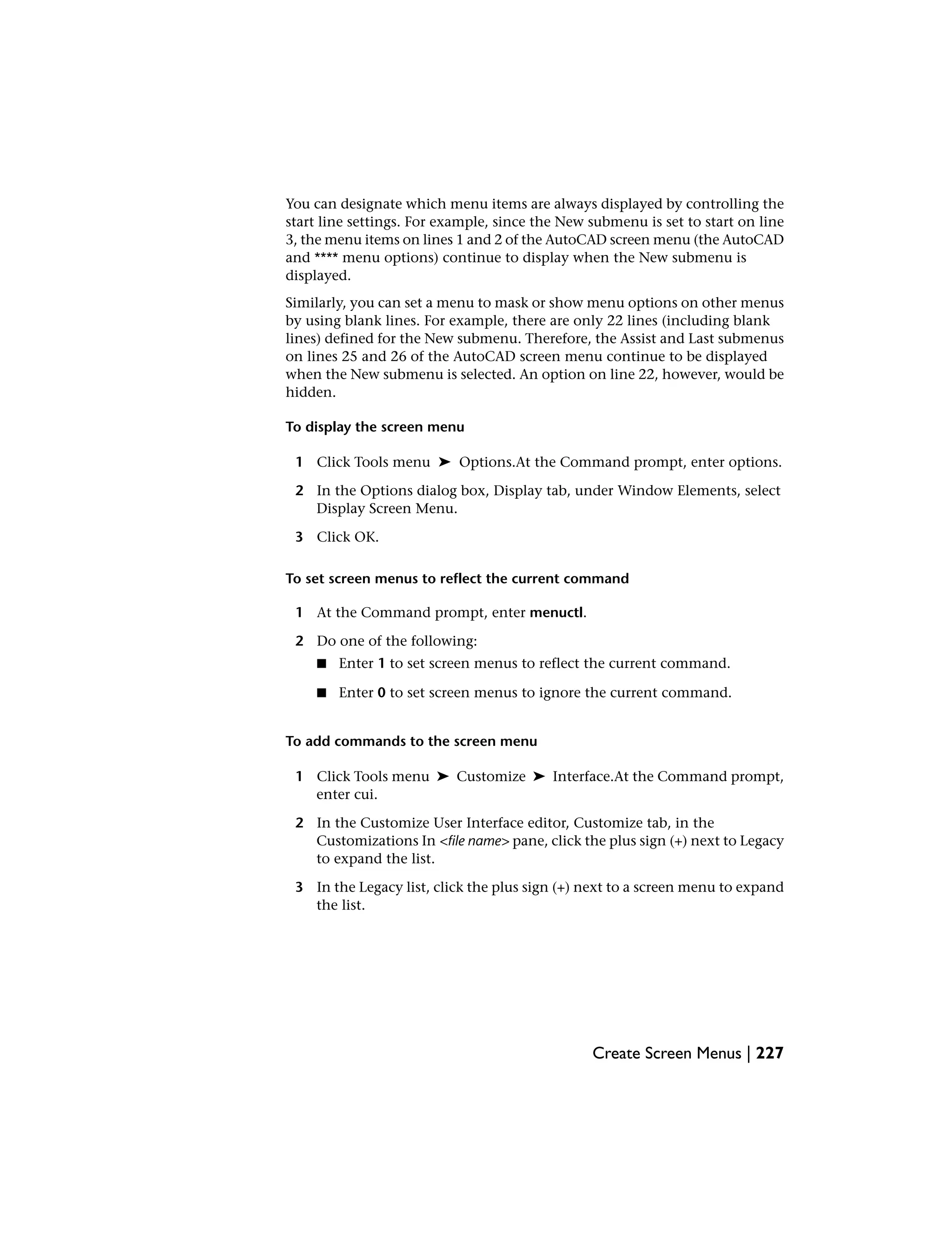 You can designate which menu items are always displayed by controlling the
start line settings. For example, since the New submenu is set to start on line
3, the menu items on lines 1 and 2 of the AutoCAD screen menu (the AutoCAD
and **** menu options) continue to display when the New submenu is
displayed.
Similarly, you can set a menu to mask or show menu options on other menus
by using blank lines. For example, there are only 22 lines (including blank
lines) defined for the New submenu. Therefore, the Assist and Last submenus
on lines 25 and 26 of the AutoCAD screen menu continue to be displayed
when the New submenu is selected. An option on line 22, however, would be
hidden.
To display the screen menu
1 Click Tools menu ➤ Options.At the Command prompt, enter options.
2 In the Options dialog box, Display tab, under Window Elements, select
Display Screen Menu.
3 Click OK.
To set screen menus to reflect the current command
1 At the Command prompt, enter menuctl.
2 Do one of the following:
■ Enter 1 to set screen menus to reflect the current command.
■ Enter 0 to set screen menus to ignore the current command.
To add commands to the screen menu
1 Click Tools menu ➤ Customize ➤ Interface.At the Command prompt,
enter cui.
2 In the Customize User Interface editor, Customize tab, in the
Customizations In <file name> pane, click the plus sign (+) next to Legacy
to expand the list.
3 In the Legacy list, click the plus sign (+) next to a screen menu to expand
the list.
Create Screen Menus | 227
 