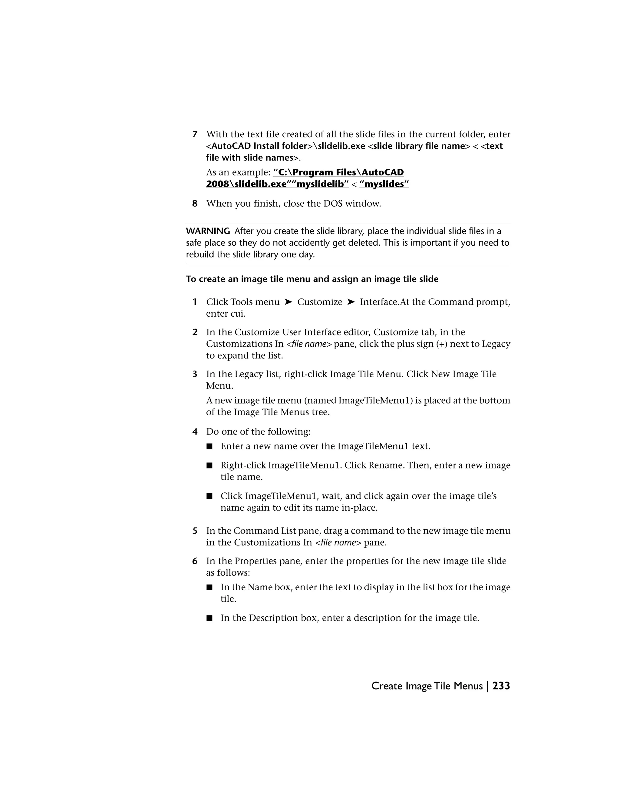 7 With the text file created of all the slide files in the current folder, enter
<AutoCAD Install folder>slidelib.exe <slide library file name> < <text
file with slide names>.
As an example: “C:Program FilesAutoCAD
2008slidelib.exe”“myslidelib” < “myslides”
8 When you finish, close the DOS window.
WARNING After you create the slide library, place the individual slide files in a
safe place so they do not accidently get deleted. This is important if you need to
rebuild the slide library one day.
To create an image tile menu and assign an image tile slide
1 Click Tools menu ➤ Customize ➤ Interface.At the Command prompt,
enter cui.
2 In the Customize User Interface editor, Customize tab, in the
Customizations In <file name> pane, click the plus sign (+) next to Legacy
to expand the list.
3 In the Legacy list, right-click Image Tile Menu. Click New Image Tile
Menu.
A new image tile menu (named ImageTileMenu1) is placed at the bottom
of the Image Tile Menus tree.
4 Do one of the following:
■ Enter a new name over the ImageTileMenu1 text.
■ Right-click ImageTileMenu1. Click Rename. Then, enter a new image
tile name.
■ Click ImageTileMenu1, wait, and click again over the image tile’s
name again to edit its name in-place.
5 In the Command List pane, drag a command to the new image tile menu
in the Customizations In <file name> pane.
6 In the Properties pane, enter the properties for the new image tile slide
as follows:
■ In the Name box, enter the text to display in the list box for the image
tile.
■ In the Description box, enter a description for the image tile.
Create Image Tile Menus | 233
 