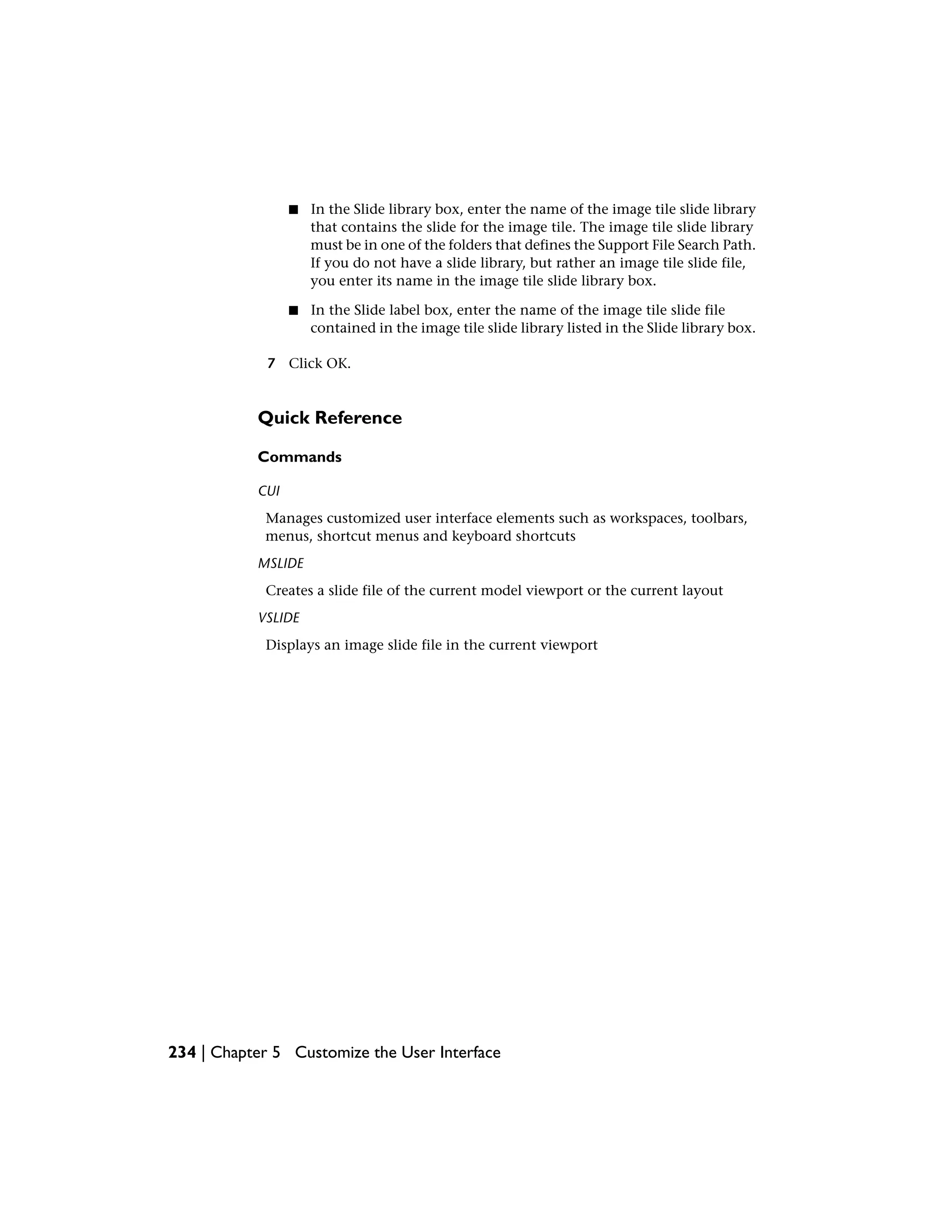 ■ In the Slide library box, enter the name of the image tile slide library
that contains the slide for the image tile. The image tile slide library
must be in one of the folders that defines the Support File Search Path.
If you do not have a slide library, but rather an image tile slide file,
you enter its name in the image tile slide library box.
■ In the Slide label box, enter the name of the image tile slide file
contained in the image tile slide library listed in the Slide library box.
7 Click OK.
Quick Reference
Commands
CUI
Manages customized user interface elements such as workspaces, toolbars,
menus, shortcut menus and keyboard shortcuts
MSLIDE
Creates a slide file of the current model viewport or the current layout
VSLIDE
Displays an image slide file in the current viewport
234 | Chapter 5 Customize the User Interface
 