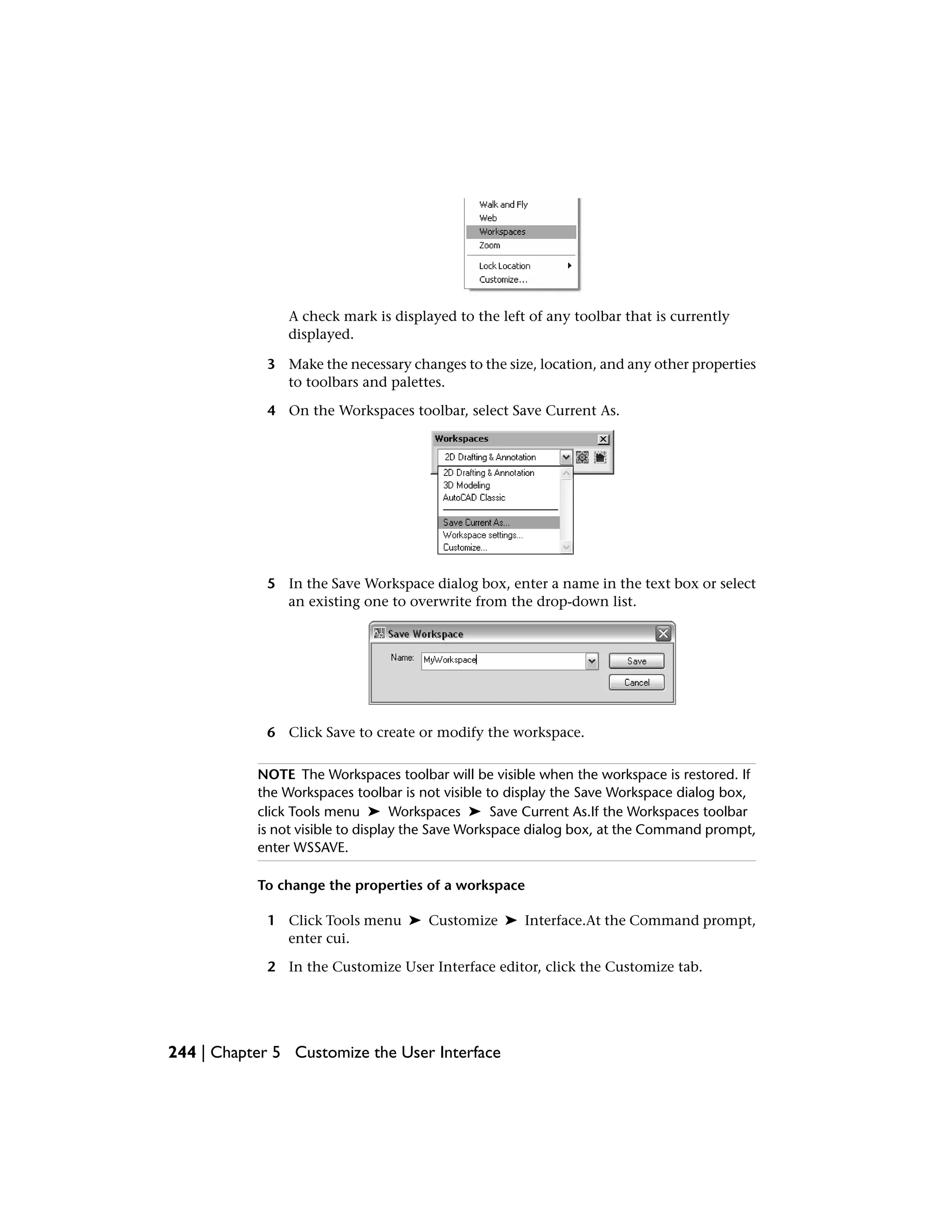 A check mark is displayed to the left of any toolbar that is currently
displayed.
3 Make the necessary changes to the size, location, and any other properties
to toolbars and palettes.
4 On the Workspaces toolbar, select Save Current As.
5 In the Save Workspace dialog box, enter a name in the text box or select
an existing one to overwrite from the drop-down list.
6 Click Save to create or modify the workspace.
NOTE The Workspaces toolbar will be visible when the workspace is restored. If
the Workspaces toolbar is not visible to display the Save Workspace dialog box,
click Tools menu ➤ Workspaces ➤ Save Current As.If the Workspaces toolbar
is not visible to display the Save Workspace dialog box, at the Command prompt,
enter WSSAVE.
To change the properties of a workspace
1 Click Tools menu ➤ Customize ➤ Interface.At the Command prompt,
enter cui.
2 In the Customize User Interface editor, click the Customize tab.
244 | Chapter 5 Customize the User Interface
 