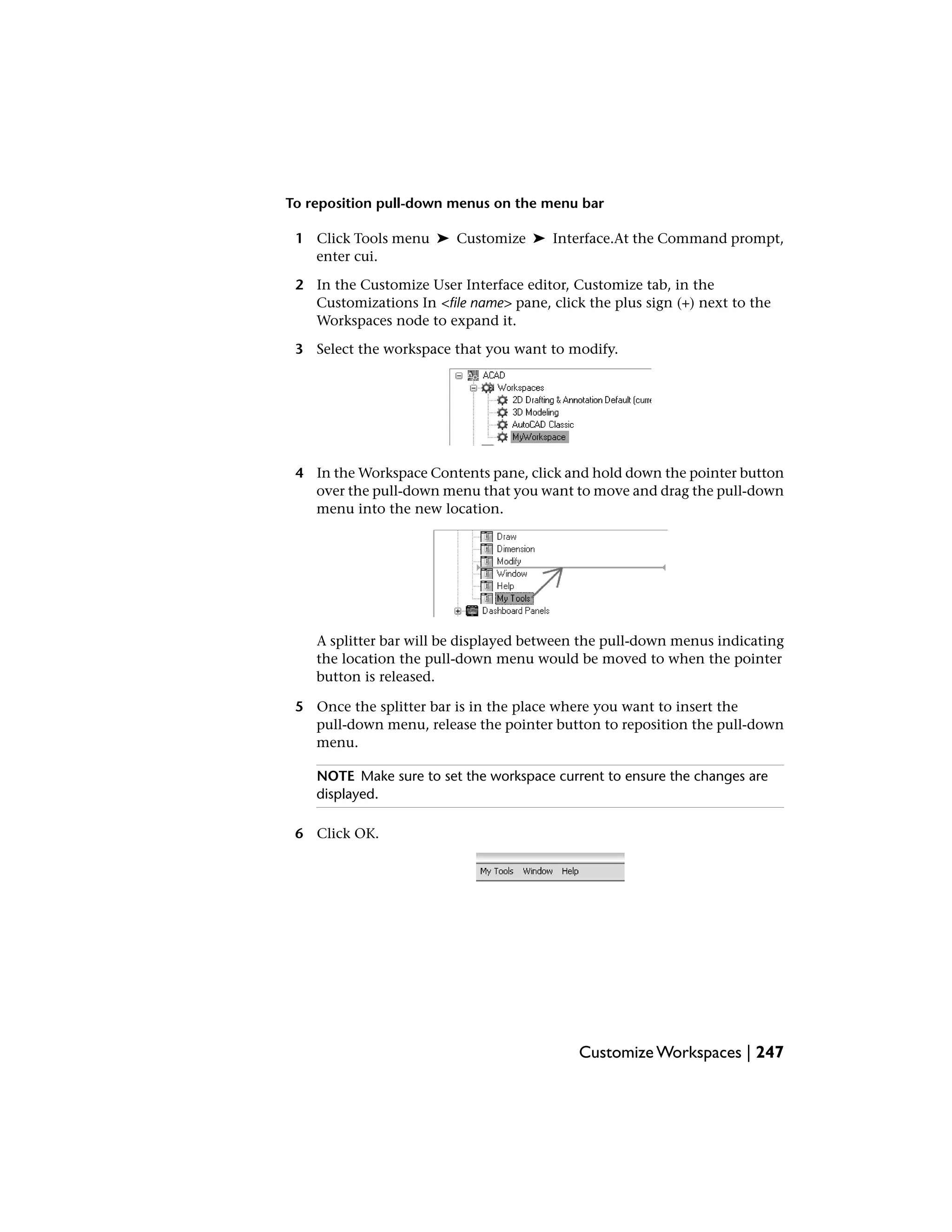 To reposition pull-down menus on the menu bar
1 Click Tools menu ➤ Customize ➤ Interface.At the Command prompt,
enter cui.
2 In the Customize User Interface editor, Customize tab, in the
Customizations In <file name> pane, click the plus sign (+) next to the
Workspaces node to expand it.
3 Select the workspace that you want to modify.
4 In the Workspace Contents pane, click and hold down the pointer button
over the pull-down menu that you want to move and drag the pull-down
menu into the new location.
A splitter bar will be displayed between the pull-down menus indicating
the location the pull-down menu would be moved to when the pointer
button is released.
5 Once the splitter bar is in the place where you want to insert the
pull-down menu, release the pointer button to reposition the pull-down
menu.
NOTE Make sure to set the workspace current to ensure the changes are
displayed.
6 Click OK.
Customize Workspaces | 247
 