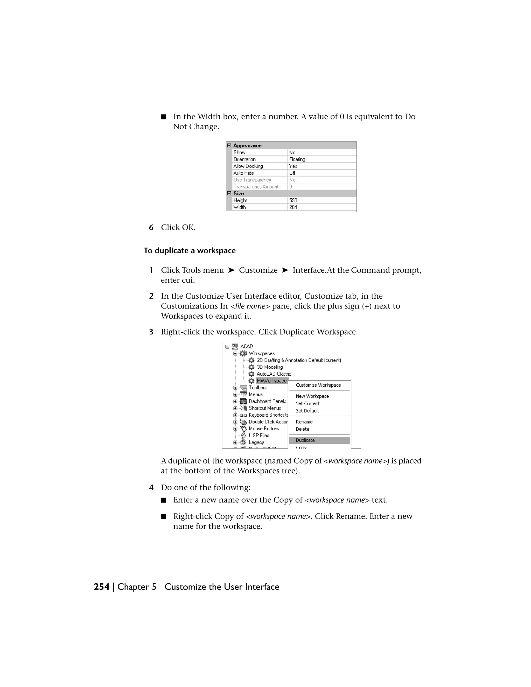 ■ In the Width box, enter a number. A value of 0 is equivalent to Do
Not Change.
6 Click OK.
To duplicate a workspace
1 Click Tools menu ➤ Customize ➤ Interface.At the Command prompt,
enter cui.
2 In the Customize User Interface editor, Customize tab, in the
Customizations In <file name> pane, click the plus sign (+) next to
Workspaces to expand it.
3 Right-click the workspace. Click Duplicate Workspace.
A duplicate of the workspace (named Copy of <workspace name>) is placed
at the bottom of the Workspaces tree).
4 Do one of the following:
■ Enter a new name over the Copy of <workspace name> text.
■ Right-click Copy of <workspace name>. Click Rename. Enter a new
name for the workspace.
254 | Chapter 5 Customize the User Interface
 