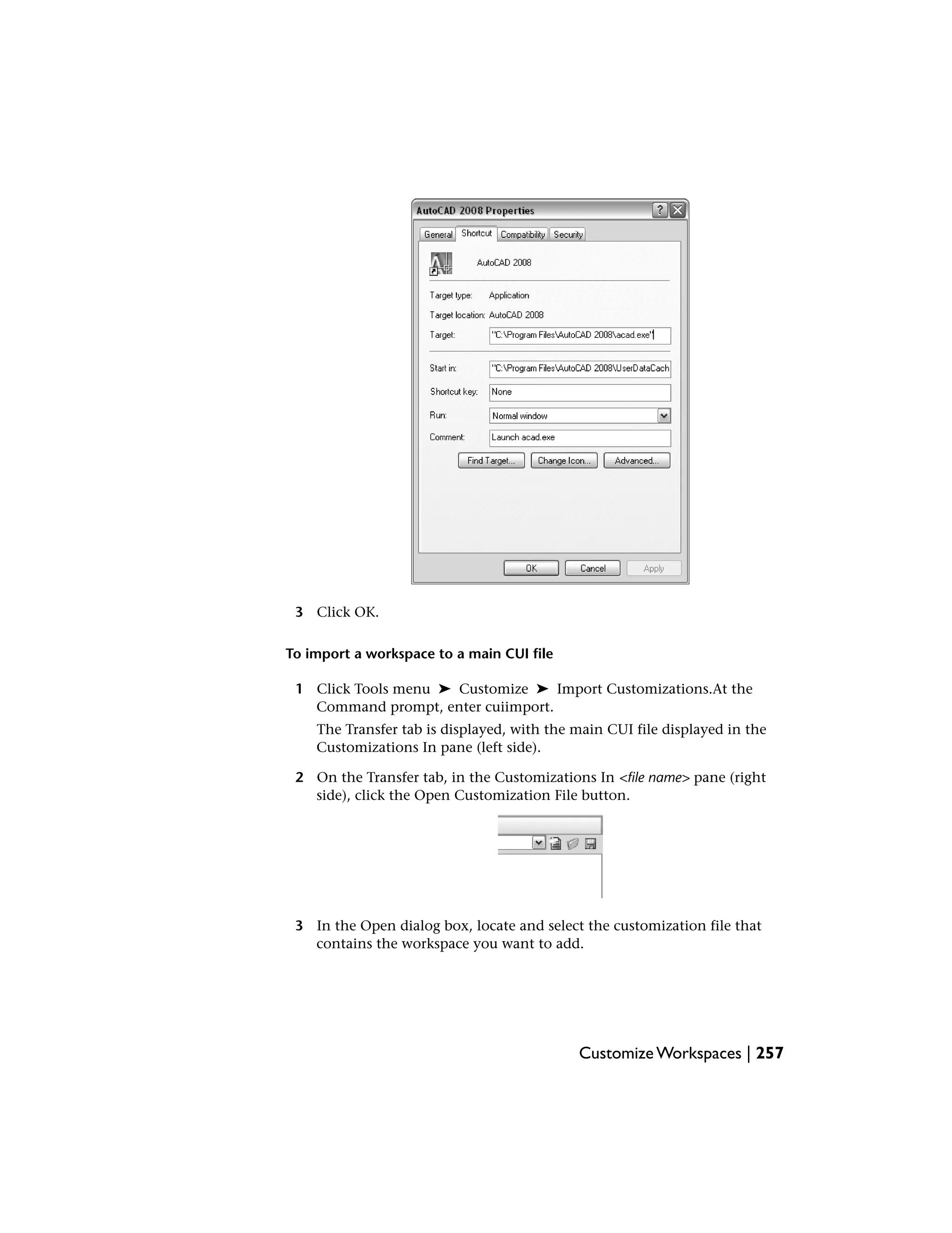 3 Click OK.
To import a workspace to a main CUI file
1 Click Tools menu ➤ Customize ➤ Import Customizations.At the
Command prompt, enter cuiimport.
The Transfer tab is displayed, with the main CUI file displayed in the
Customizations In pane (left side).
2 On the Transfer tab, in the Customizations In <file name> pane (right
side), click the Open Customization File button.
3 In the Open dialog box, locate and select the customization file that
contains the workspace you want to add.
Customize Workspaces | 257
 