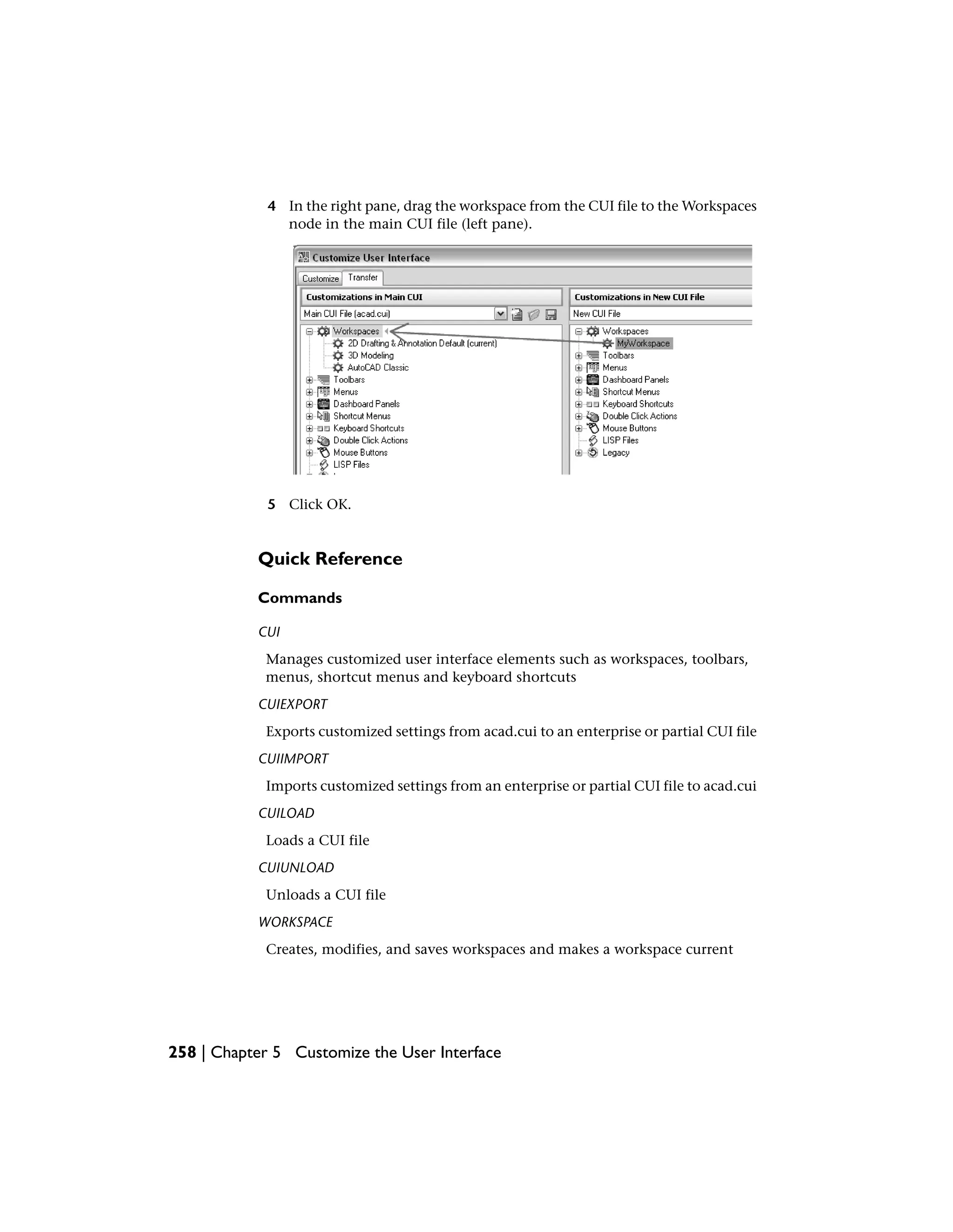 4 In the right pane, drag the workspace from the CUI file to the Workspaces
node in the main CUI file (left pane).
5 Click OK.
Quick Reference
Commands
CUI
Manages customized user interface elements such as workspaces, toolbars,
menus, shortcut menus and keyboard shortcuts
CUIEXPORT
Exports customized settings from acad.cui to an enterprise or partial CUI file
CUIIMPORT
Imports customized settings from an enterprise or partial CUI file to acad.cui
CUILOAD
Loads a CUI file
CUIUNLOAD
Unloads a CUI file
WORKSPACE
Creates, modifies, and saves workspaces and makes a workspace current
258 | Chapter 5 Customize the User Interface
 