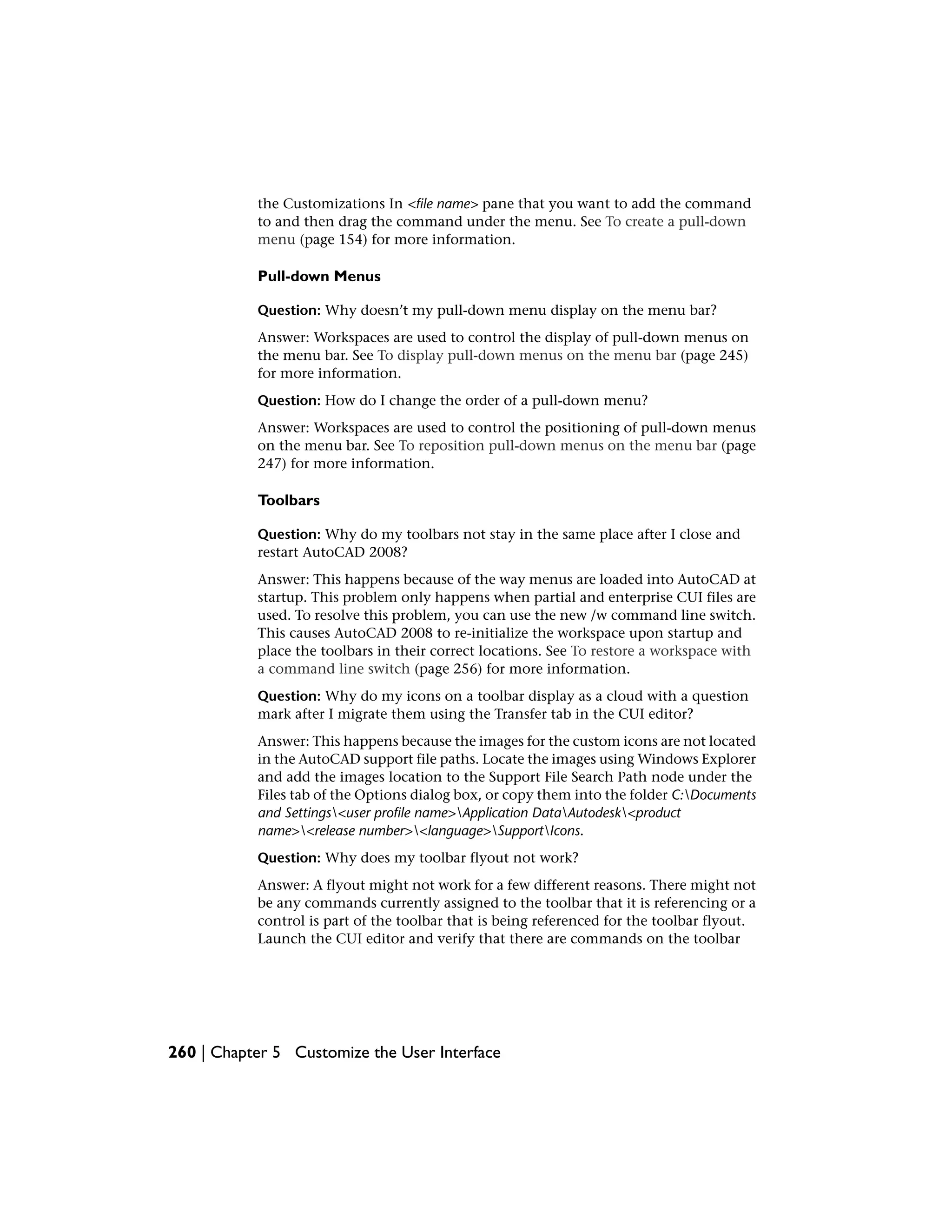 the Customizations In <file name> pane that you want to add the command
to and then drag the command under the menu. See To create a pull-down
menu (page 154) for more information.
Pull-down Menus
Question: Why doesn’t my pull-down menu display on the menu bar?
Answer: Workspaces are used to control the display of pull-down menus on
the menu bar. See To display pull-down menus on the menu bar (page 245)
for more information.
Question: How do I change the order of a pull-down menu?
Answer: Workspaces are used to control the positioning of pull-down menus
on the menu bar. See To reposition pull-down menus on the menu bar (page
247) for more information.
Toolbars
Question: Why do my toolbars not stay in the same place after I close and
restart AutoCAD 2008?
Answer: This happens because of the way menus are loaded into AutoCAD at
startup. This problem only happens when partial and enterprise CUI files are
used. To resolve this problem, you can use the new /w command line switch.
This causes AutoCAD 2008 to re-initialize the workspace upon startup and
place the toolbars in their correct locations. See To restore a workspace with
a command line switch (page 256) for more information.
Question: Why do my icons on a toolbar display as a cloud with a question
mark after I migrate them using the Transfer tab in the CUI editor?
Answer: This happens because the images for the custom icons are not located
in the AutoCAD support file paths. Locate the images using Windows Explorer
and add the images location to the Support File Search Path node under the
Files tab of the Options dialog box, or copy them into the folder C:Documents
and Settings<user profile name>Application DataAutodesk<product
name><release number><language>SupportIcons.
Question: Why does my toolbar flyout not work?
Answer: A flyout might not work for a few different reasons. There might not
be any commands currently assigned to the toolbar that it is referencing or a
control is part of the toolbar that is being referenced for the toolbar flyout.
Launch the CUI editor and verify that there are commands on the toolbar
260 | Chapter 5 Customize the User Interface
 