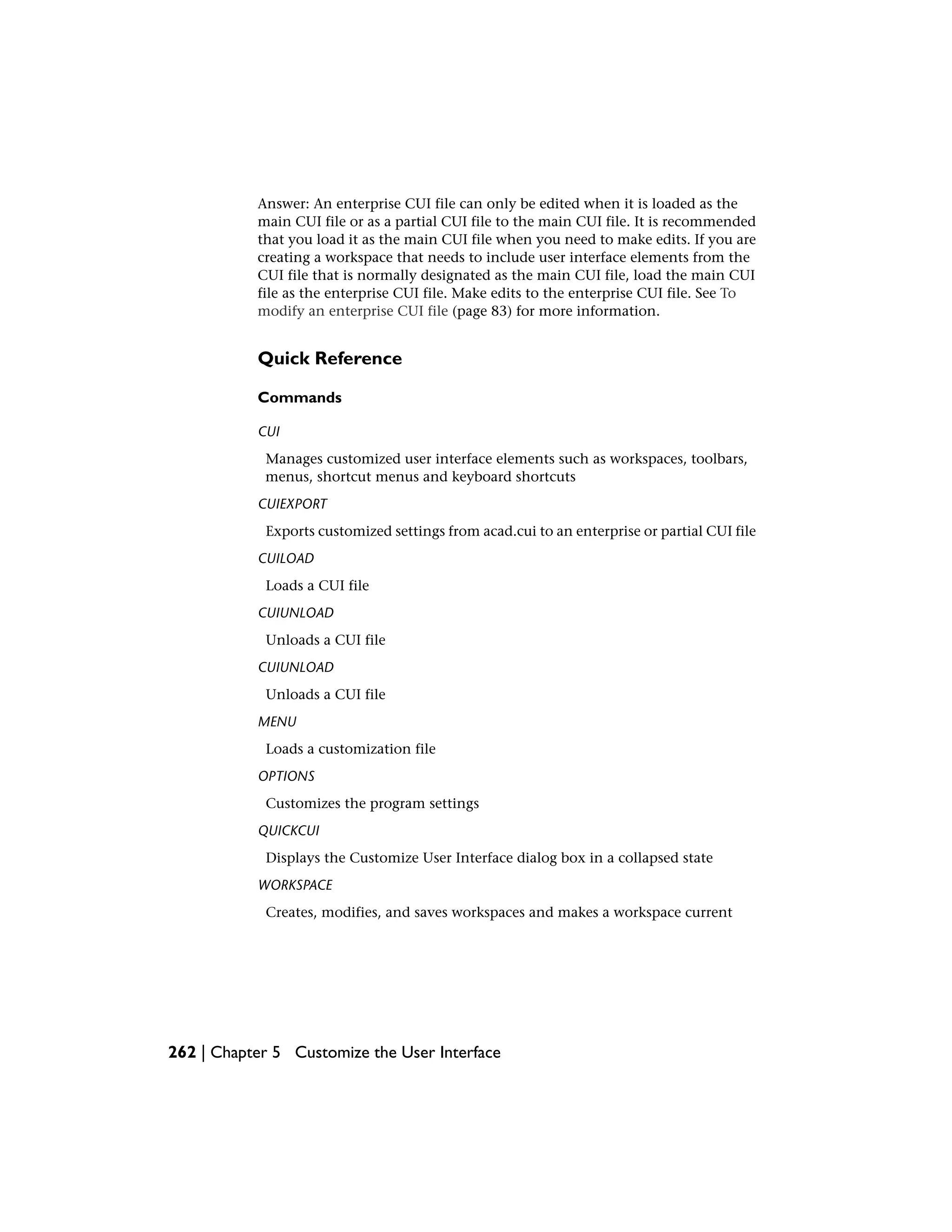 Answer: An enterprise CUI file can only be edited when it is loaded as the
main CUI file or as a partial CUI file to the main CUI file. It is recommended
that you load it as the main CUI file when you need to make edits. If you are
creating a workspace that needs to include user interface elements from the
CUI file that is normally designated as the main CUI file, load the main CUI
file as the enterprise CUI file. Make edits to the enterprise CUI file. See To
modify an enterprise CUI file (page 83) for more information.
Quick Reference
Commands
CUI
Manages customized user interface elements such as workspaces, toolbars,
menus, shortcut menus and keyboard shortcuts
CUIEXPORT
Exports customized settings from acad.cui to an enterprise or partial CUI file
CUILOAD
Loads a CUI file
CUIUNLOAD
Unloads a CUI file
CUIUNLOAD
Unloads a CUI file
MENU
Loads a customization file
OPTIONS
Customizes the program settings
QUICKCUI
Displays the Customize User Interface dialog box in a collapsed state
WORKSPACE
Creates, modifies, and saves workspaces and makes a workspace current
262 | Chapter 5 Customize the User Interface
 