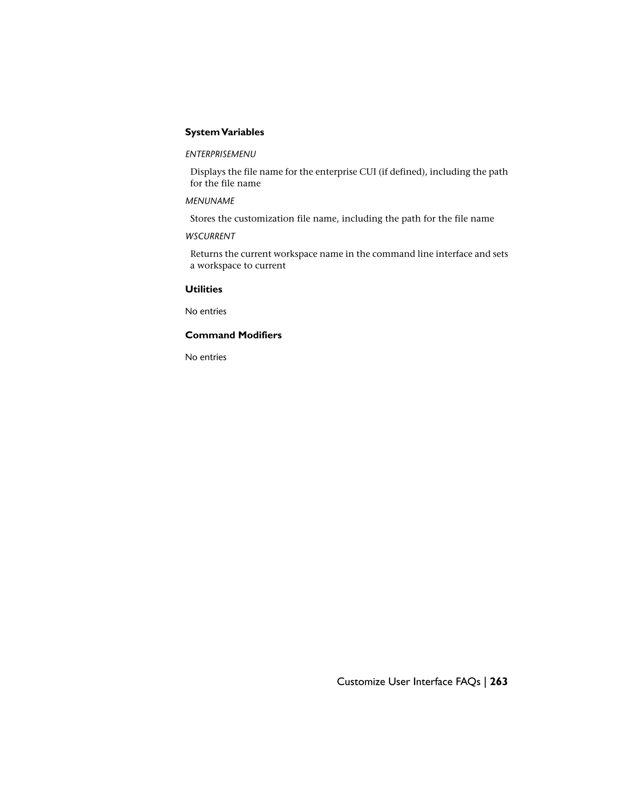 SystemVariables
ENTERPRISEMENU
Displays the file name for the enterprise CUI (if defined), including the path
for the file name
MENUNAME
Stores the customization file name, including the path for the file name
WSCURRENT
Returns the current workspace name in the command line interface and sets
a workspace to current
Utilities
No entries
Command Modifiers
No entries
Customize User Interface FAQs | 263
 