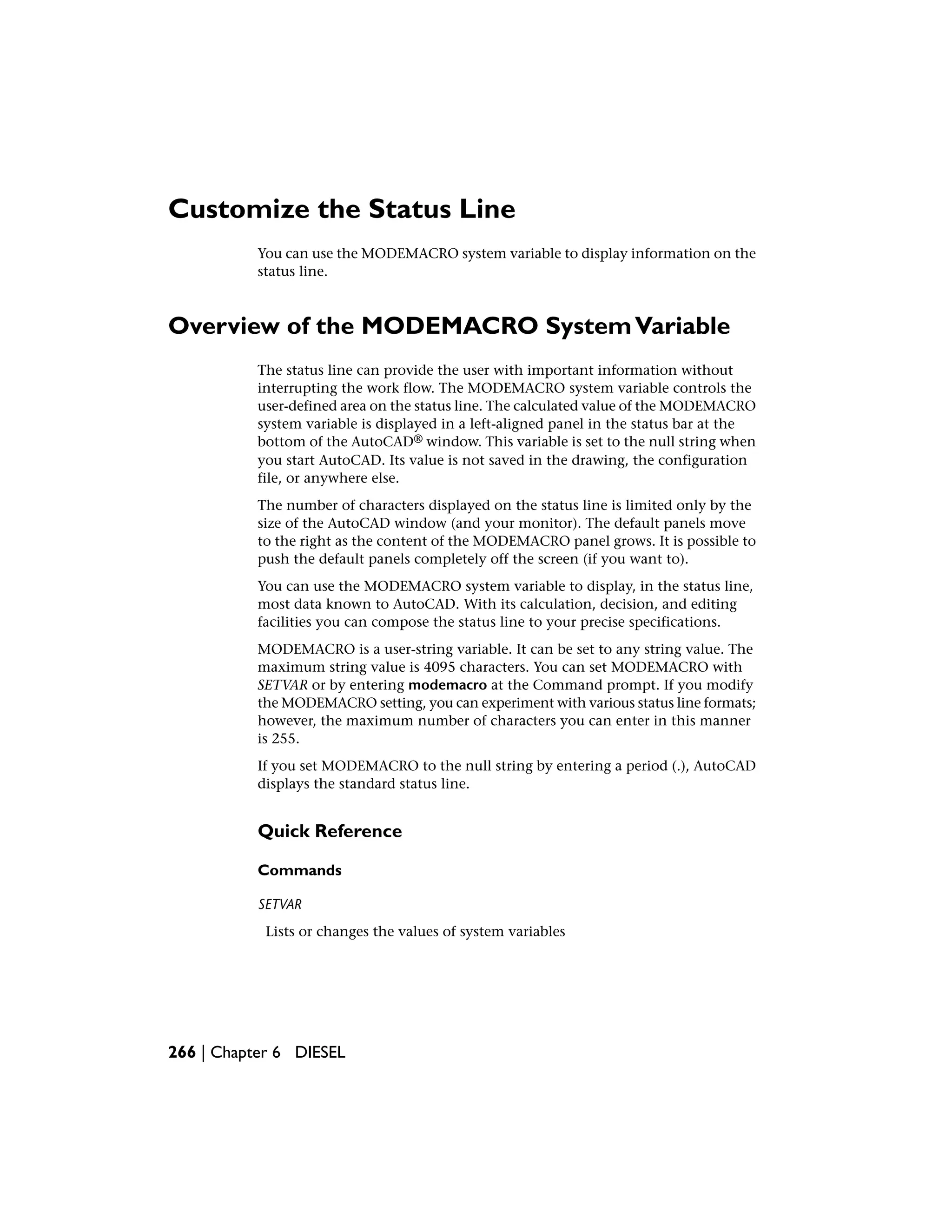 Customize the Status Line
You can use the MODEMACRO system variable to display information on the
status line.
Overview of the MODEMACRO SystemVariable
The status line can provide the user with important information without
interrupting the work flow. The MODEMACRO system variable controls the
user-defined area on the status line. The calculated value of the MODEMACRO
system variable is displayed in a left-aligned panel in the status bar at the
bottom of the AutoCAD® window. This variable is set to the null string when
you start AutoCAD. Its value is not saved in the drawing, the configuration
file, or anywhere else.
The number of characters displayed on the status line is limited only by the
size of the AutoCAD window (and your monitor). The default panels move
to the right as the content of the MODEMACRO panel grows. It is possible to
push the default panels completely off the screen (if you want to).
You can use the MODEMACRO system variable to display, in the status line,
most data known to AutoCAD. With its calculation, decision, and editing
facilities you can compose the status line to your precise specifications.
MODEMACRO is a user-string variable. It can be set to any string value. The
maximum string value is 4095 characters. You can set MODEMACRO with
SETVAR or by entering modemacro at the Command prompt. If you modify
the MODEMACRO setting, you can experiment with various status line formats;
however, the maximum number of characters you can enter in this manner
is 255.
If you set MODEMACRO to the null string by entering a period (.), AutoCAD
displays the standard status line.
Quick Reference
Commands
SETVAR
Lists or changes the values of system variables
266 | Chapter 6 DIESEL
 