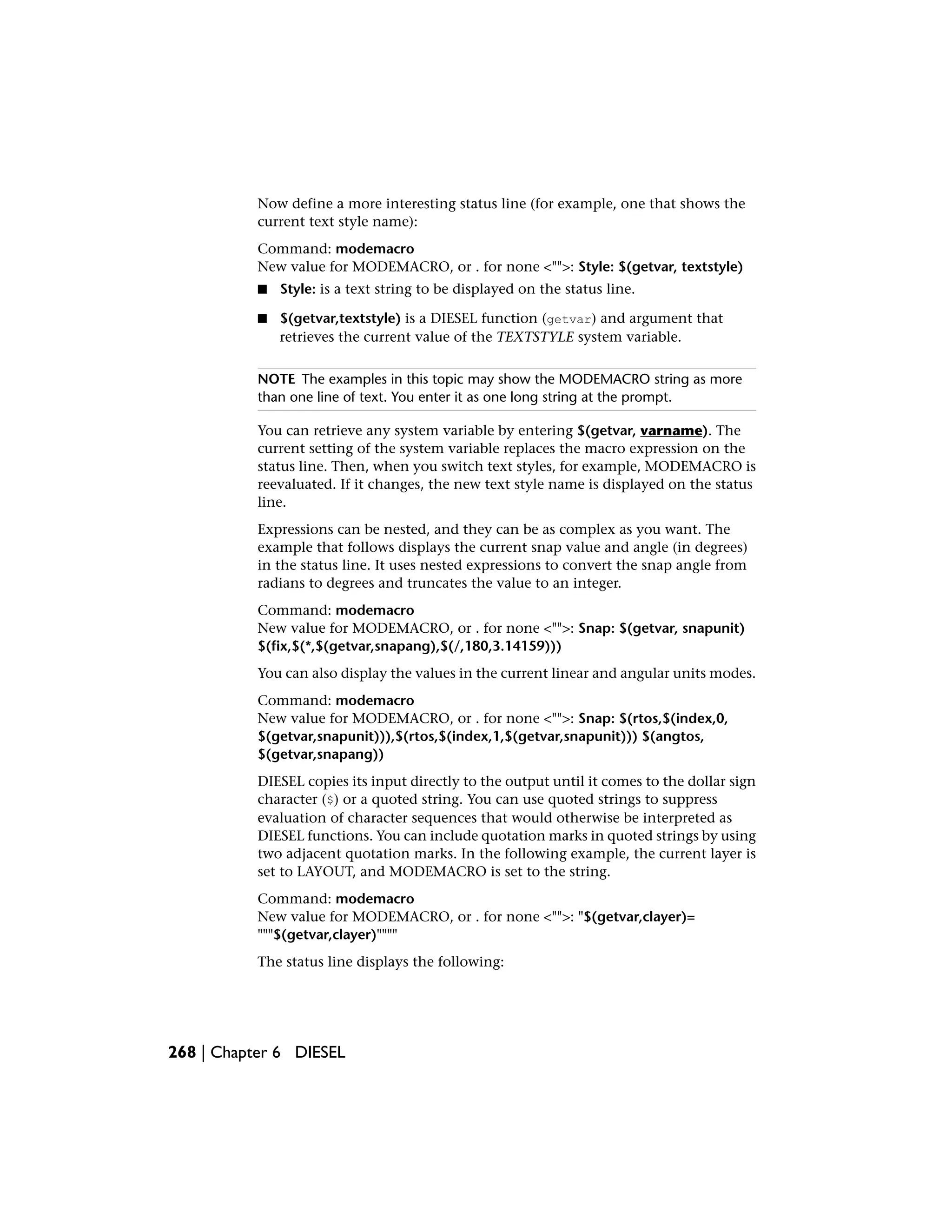 Now define a more interesting status line (for example, one that shows the
current text style name):
Command: modemacro
New value for MODEMACRO, or . for none <"">: Style: $(getvar, textstyle)
■ Style: is a text string to be displayed on the status line.
■ $(getvar,textstyle) is a DIESEL function (getvar) and argument that
retrieves the current value of the TEXTSTYLE system variable.
NOTE The examples in this topic may show the MODEMACRO string as more
than one line of text. You enter it as one long string at the prompt.
You can retrieve any system variable by entering $(getvar, varname). The
current setting of the system variable replaces the macro expression on the
status line. Then, when you switch text styles, for example, MODEMACRO is
reevaluated. If it changes, the new text style name is displayed on the status
line.
Expressions can be nested, and they can be as complex as you want. The
example that follows displays the current snap value and angle (in degrees)
in the status line. It uses nested expressions to convert the snap angle from
radians to degrees and truncates the value to an integer.
Command: modemacro
New value for MODEMACRO, or . for none <"">: Snap: $(getvar, snapunit)
$(fix,$(*,$(getvar,snapang),$(/,180,3.14159)))
You can also display the values in the current linear and angular units modes.
Command: modemacro
New value for MODEMACRO, or . for none <"">: Snap: $(rtos,$(index,0,
$(getvar,snapunit))),$(rtos,$(index,1,$(getvar,snapunit))) $(angtos,
$(getvar,snapang))
DIESEL copies its input directly to the output until it comes to the dollar sign
character ($) or a quoted string. You can use quoted strings to suppress
evaluation of character sequences that would otherwise be interpreted as
DIESEL functions. You can include quotation marks in quoted strings by using
two adjacent quotation marks. In the following example, the current layer is
set to LAYOUT, and MODEMACRO is set to the string.
Command: modemacro
New value for MODEMACRO, or . for none <"">: "$(getvar,clayer)=
"""$(getvar,clayer)""""
The status line displays the following:
268 | Chapter 6 DIESEL
 