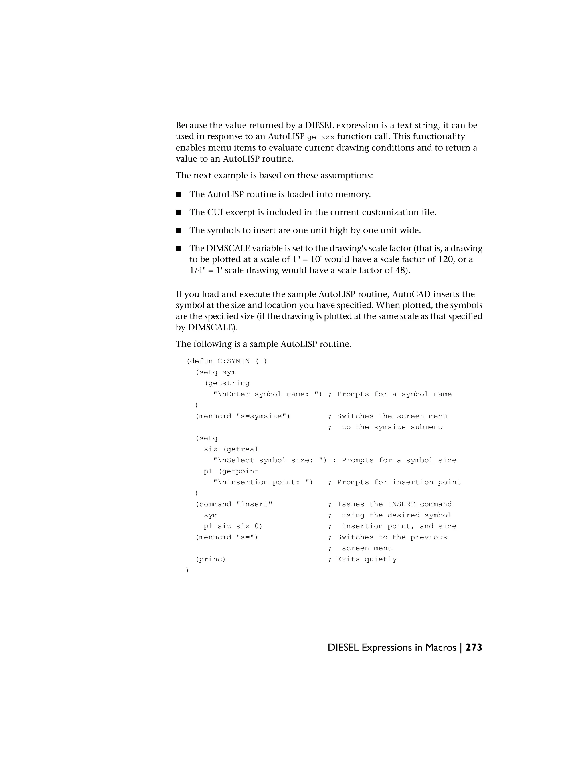 Because the value returned by a DIESEL expression is a text string, it can be
used in response to an AutoLISP getxxx function call. This functionality
enables menu items to evaluate current drawing conditions and to return a
value to an AutoLISP routine.
The next example is based on these assumptions:
■ The AutoLISP routine is loaded into memory.
■ The CUI excerpt is included in the current customization file.
■ The symbols to insert are one unit high by one unit wide.
■ The DIMSCALE variable is set to the drawing's scale factor (that is, a drawing
to be plotted at a scale of 1" = 10' would have a scale factor of 120, or a
1/4" = 1' scale drawing would have a scale factor of 48).
If you load and execute the sample AutoLISP routine, AutoCAD inserts the
symbol at the size and location you have specified. When plotted, the symbols
are the specified size (if the drawing is plotted at the same scale as that specified
by DIMSCALE).
The following is a sample AutoLISP routine.
(defun C:SYMIN ( )
(setq sym
(getstring
"nEnter symbol name: ") ; Prompts for a symbol name
)
(menucmd "s=symsize") ; Switches the screen menu
; to the symsize submenu
(setq
siz (getreal
"nSelect symbol size: ") ; Prompts for a symbol size
p1 (getpoint
"nInsertion point: ") ; Prompts for insertion point
)
(command "insert" ; Issues the INSERT command
sym ; using the desired symbol
p1 siz siz 0) ; insertion point, and size
(menucmd "s=") ; Switches to the previous
; screen menu
(princ) ; Exits quietly
)
DIESEL Expressions in Macros | 273
 