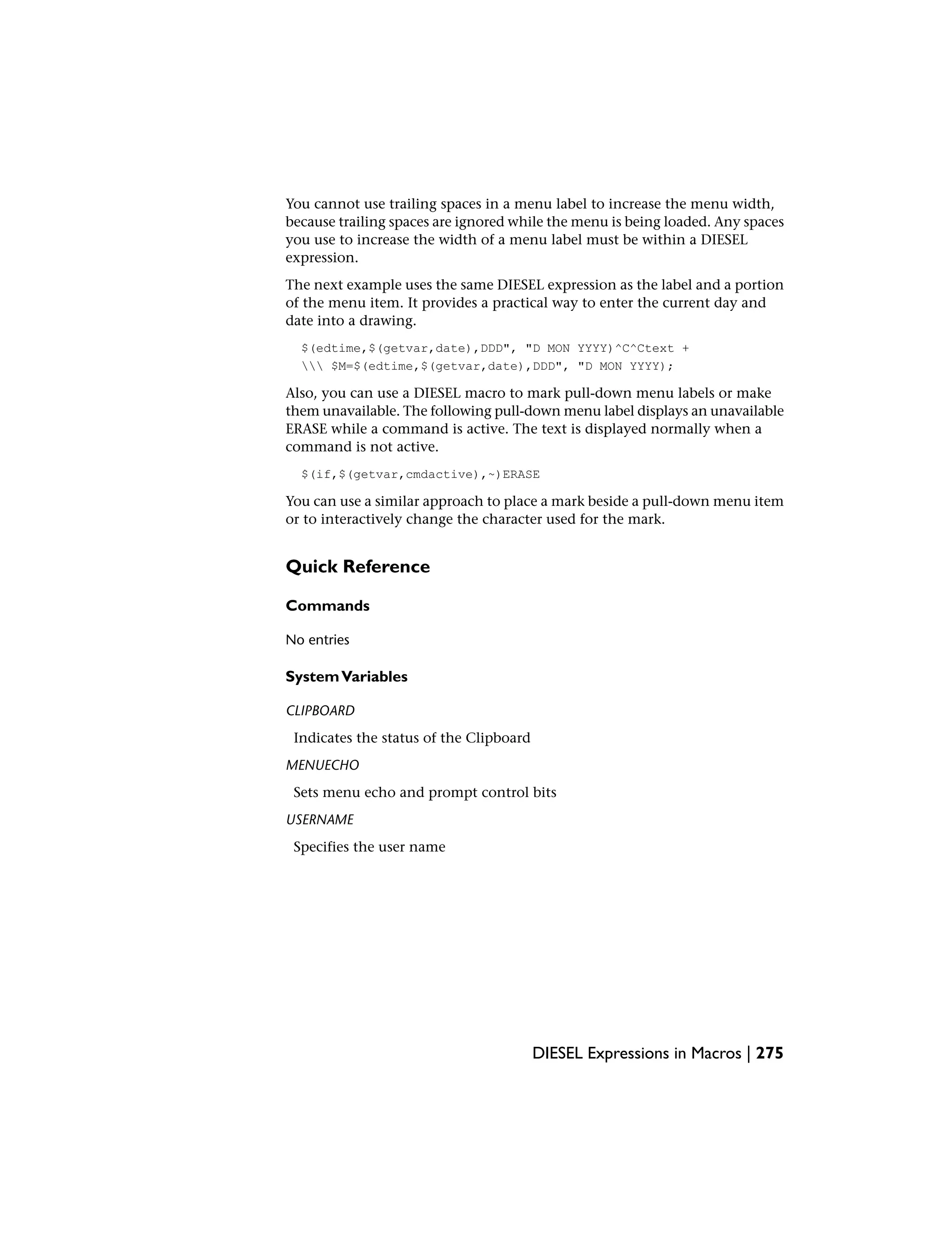 You cannot use trailing spaces in a menu label to increase the menu width,
because trailing spaces are ignored while the menu is being loaded. Any spaces
you use to increase the width of a menu label must be within a DIESEL
expression.
The next example uses the same DIESEL expression as the label and a portion
of the menu item. It provides a practical way to enter the current day and
date into a drawing.
$(edtime,$(getvar,date),DDD", "D MON YYYY)^C^Ctext +
 $M=$(edtime,$(getvar,date),DDD", "D MON YYYY);
Also, you can use a DIESEL macro to mark pull-down menu labels or make
them unavailable. The following pull-down menu label displays an unavailable
ERASE while a command is active. The text is displayed normally when a
command is not active.
$(if,$(getvar,cmdactive),~)ERASE
You can use a similar approach to place a mark beside a pull-down menu item
or to interactively change the character used for the mark.
Quick Reference
Commands
No entries
SystemVariables
CLIPBOARD
Indicates the status of the Clipboard
MENUECHO
Sets menu echo and prompt control bits
USERNAME
Specifies the user name
DIESEL Expressions in Macros | 275
 