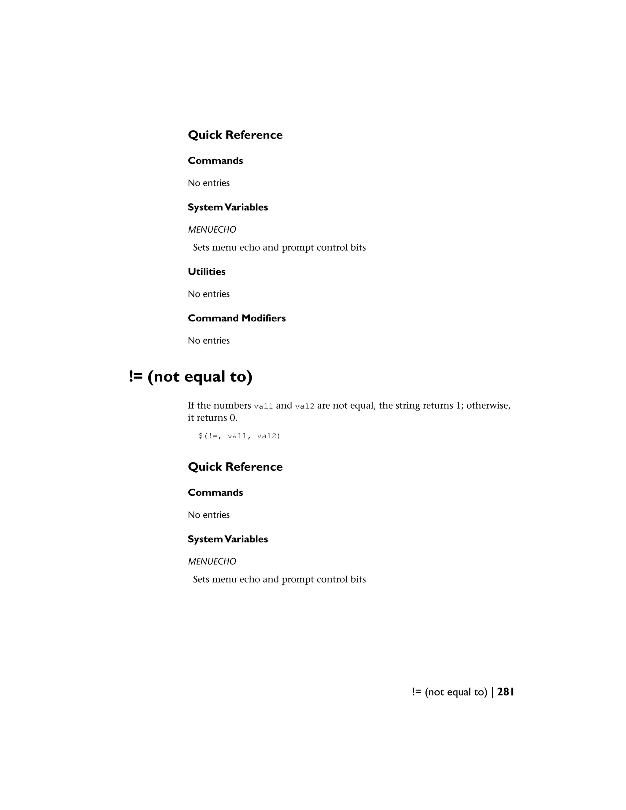 Quick Reference
Commands
No entries
SystemVariables
MENUECHO
Sets menu echo and prompt control bits
Utilities
No entries
Command Modifiers
No entries
!= (not equal to)
If the numbers val1 and val2 are not equal, the string returns 1; otherwise,
it returns 0.
$(!=, val1, val2)
Quick Reference
Commands
No entries
SystemVariables
MENUECHO
Sets menu echo and prompt control bits
!= (not equal to) | 281
 