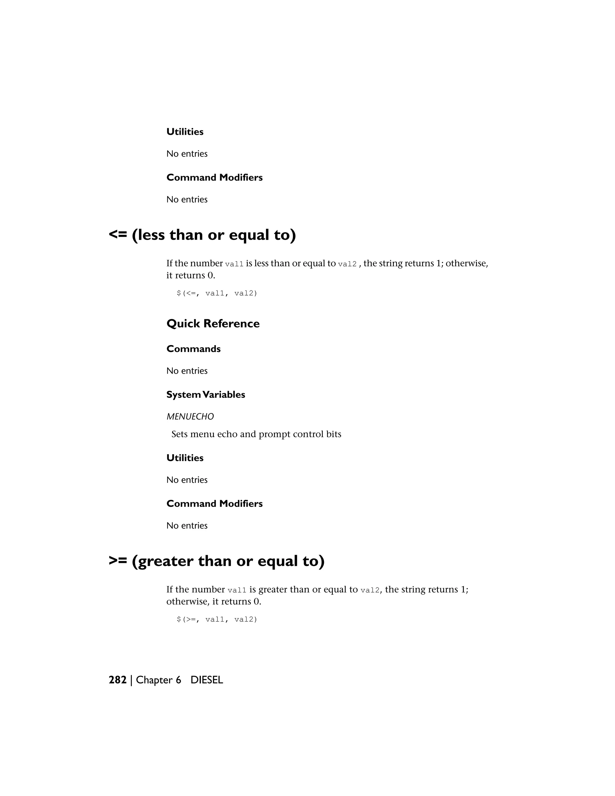 Utilities
No entries
Command Modifiers
No entries
<= (less than or equal to)
If the number val1 is less than or equal to val2 , the string returns 1; otherwise,
it returns 0.
$(<=, val1, val2)
Quick Reference
Commands
No entries
SystemVariables
MENUECHO
Sets menu echo and prompt control bits
Utilities
No entries
Command Modifiers
No entries
>= (greater than or equal to)
If the number val1 is greater than or equal to val2, the string returns 1;
otherwise, it returns 0.
$(>=, val1, val2)
282 | Chapter 6 DIESEL
 