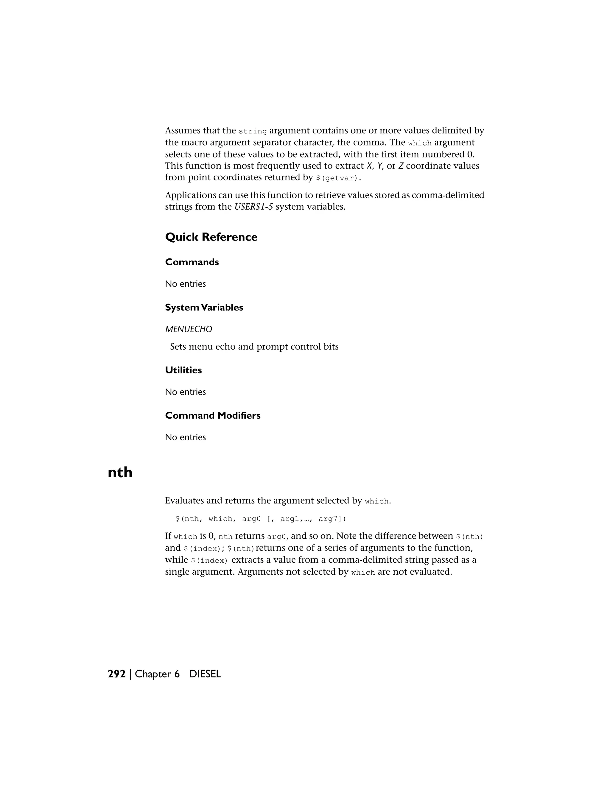 Assumes that the string argument contains one or more values delimited by
the macro argument separator character, the comma. The which argument
selects one of these values to be extracted, with the first item numbered 0.
This function is most frequently used to extract X, Y, or Z coordinate values
from point coordinates returned by $(getvar).
Applications can use this function to retrieve values stored as comma-delimited
strings from the USERS1-5 system variables.
Quick Reference
Commands
No entries
SystemVariables
MENUECHO
Sets menu echo and prompt control bits
Utilities
No entries
Command Modifiers
No entries
nth
Evaluates and returns the argument selected by which.
$(nth, which, arg0 [, arg1,…, arg7])
If which is 0, nth returns arg0, and so on. Note the difference between $(nth)
and $(index); $(nth)returns one of a series of arguments to the function,
while $(index) extracts a value from a comma-delimited string passed as a
single argument. Arguments not selected by which are not evaluated.
292 | Chapter 6 DIESEL
 