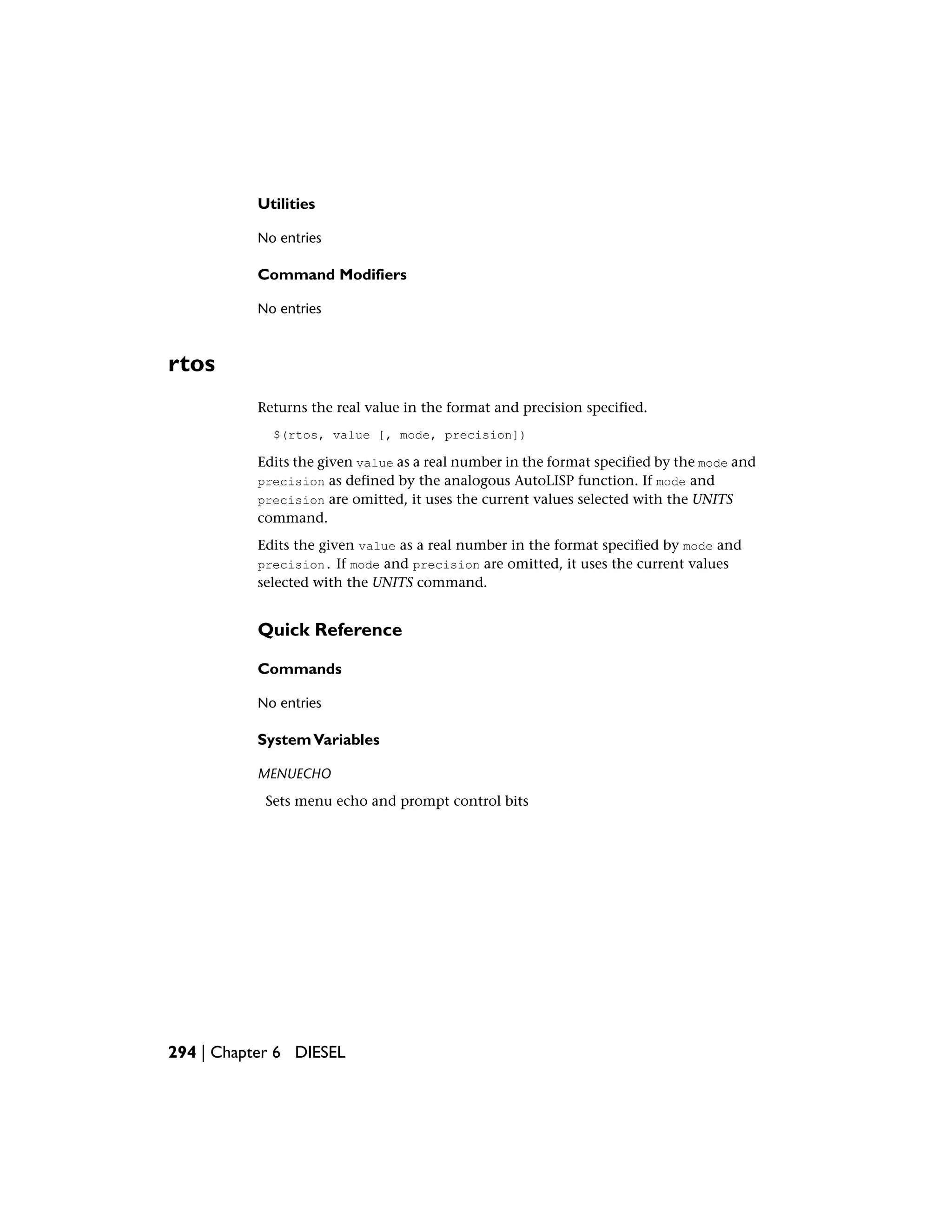 Utilities
No entries
Command Modifiers
No entries
rtos
Returns the real value in the format and precision specified.
$(rtos, value [, mode, precision])
Edits the given value as a real number in the format specified by the mode and
precision as defined by the analogous AutoLISP function. If mode and
precision are omitted, it uses the current values selected with the UNITS
command.
Edits the given value as a real number in the format specified by mode and
precision. If mode and precision are omitted, it uses the current values
selected with the UNITS command.
Quick Reference
Commands
No entries
SystemVariables
MENUECHO
Sets menu echo and prompt control bits
294 | Chapter 6 DIESEL
 