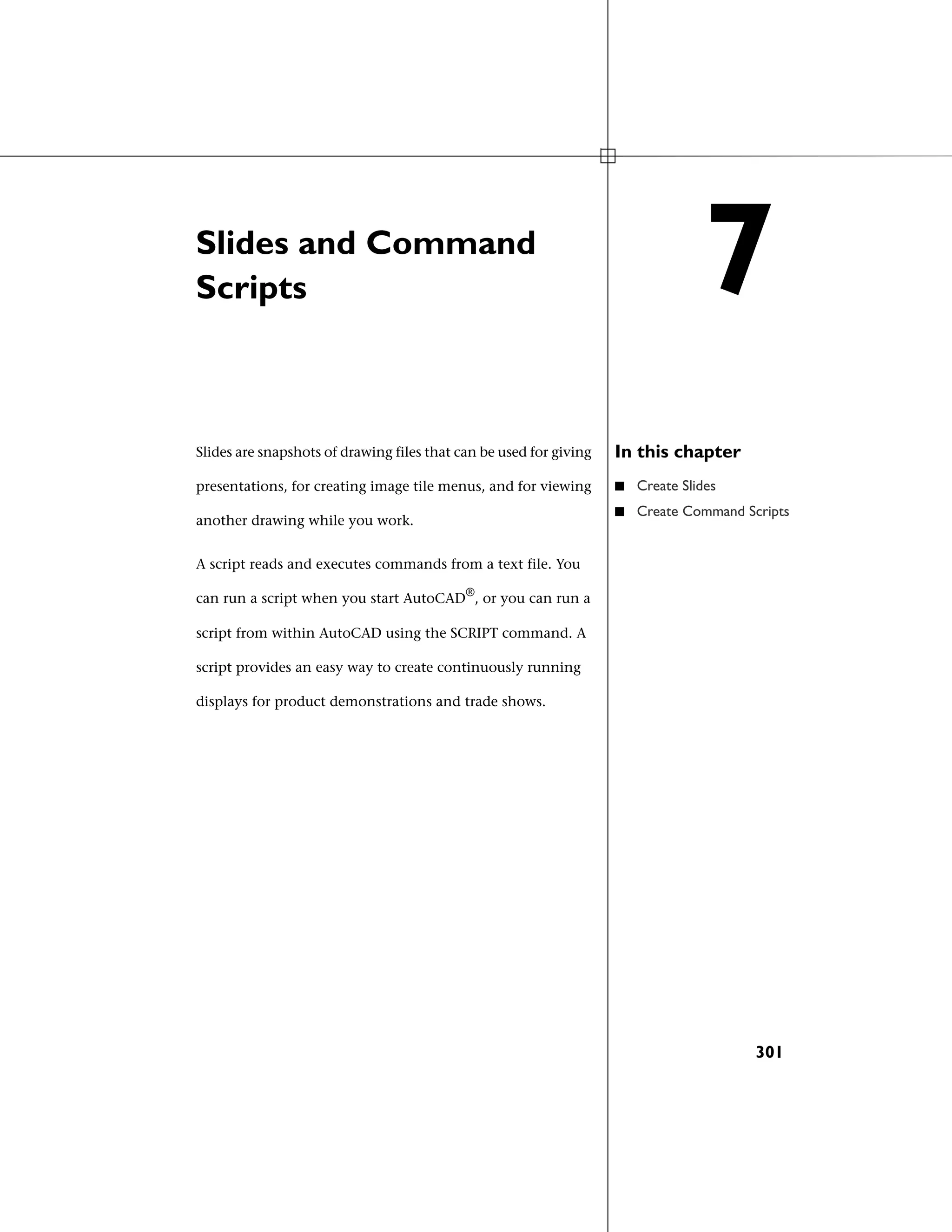 Slides and Command
Scripts
In this chapterSlides are snapshots of drawing files that can be used for giving
presentations, for creating image tile menus, and for viewing
another drawing while you work.
■ Create Slides
■ Create Command Scripts
A script reads and executes commands from a text file. You
can run a script when you start AutoCAD®
, or you can run a
script from within AutoCAD using the SCRIPT command. A
script provides an easy way to create continuously running
displays for product demonstrations and trade shows.
7
301
 